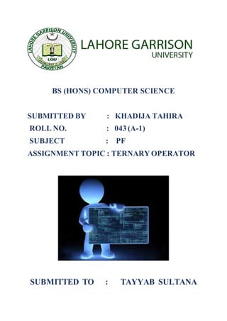 BS (HONS) COMPUTER SCIENCE
SUBMITTED BY : KHADIJA TAHIRA
ROLL NO. : 043 (A-1)
SUBJECT : PF
ASSIGNMENT TOPIC : TERNARY OPERATOR
SUBMITTED TO : TAYYAB SULTANA
 