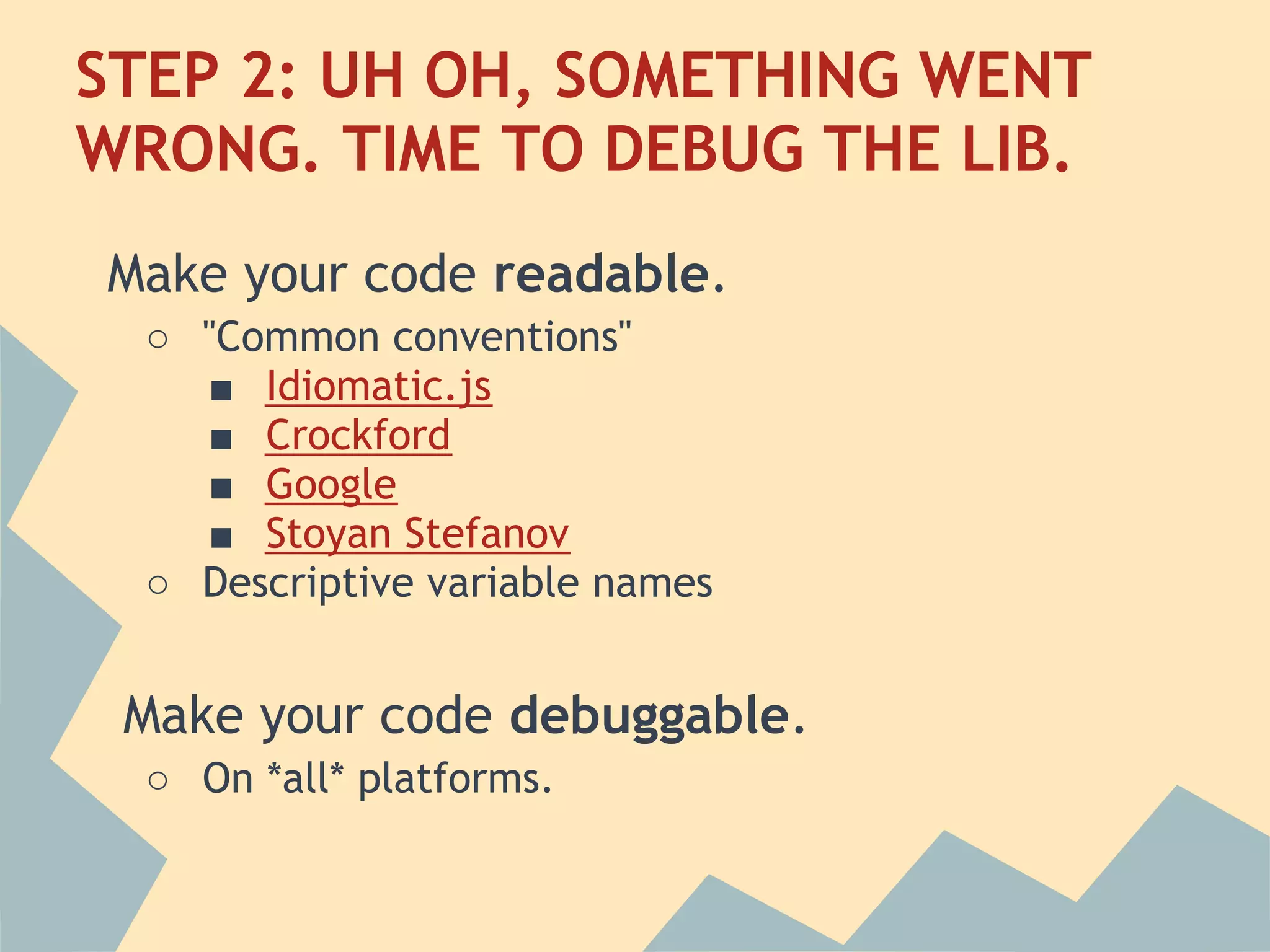 STEP 2: UH OH, SOMETHING WENT
WRONG. TIME TO DEBUG THE LIB.
Make your code readable.
 ○ "Common conventions"
   ■ Idiomatic.js
   ■ Crockford
   ■ Google
   ■ Stoyan Stefanov
 ○ Descriptive variable names


 Make your code debuggable.
 ○ On *all* platforms.
 