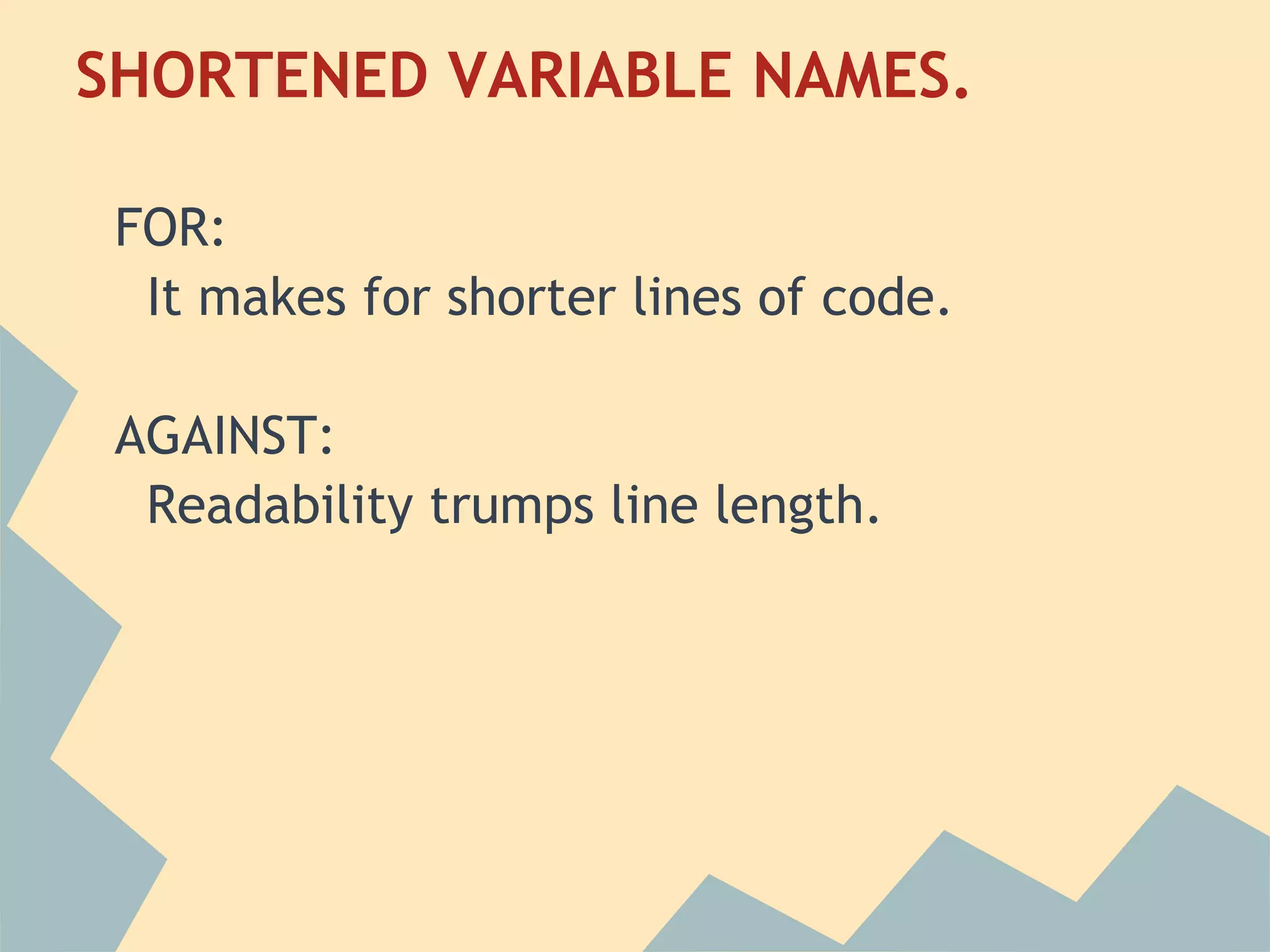 SHORTENED VARIABLE NAMES.
 
 FOR:
   It makes for shorter lines of code.
  
 AGAINST:
   Readability trumps line length.
  
 