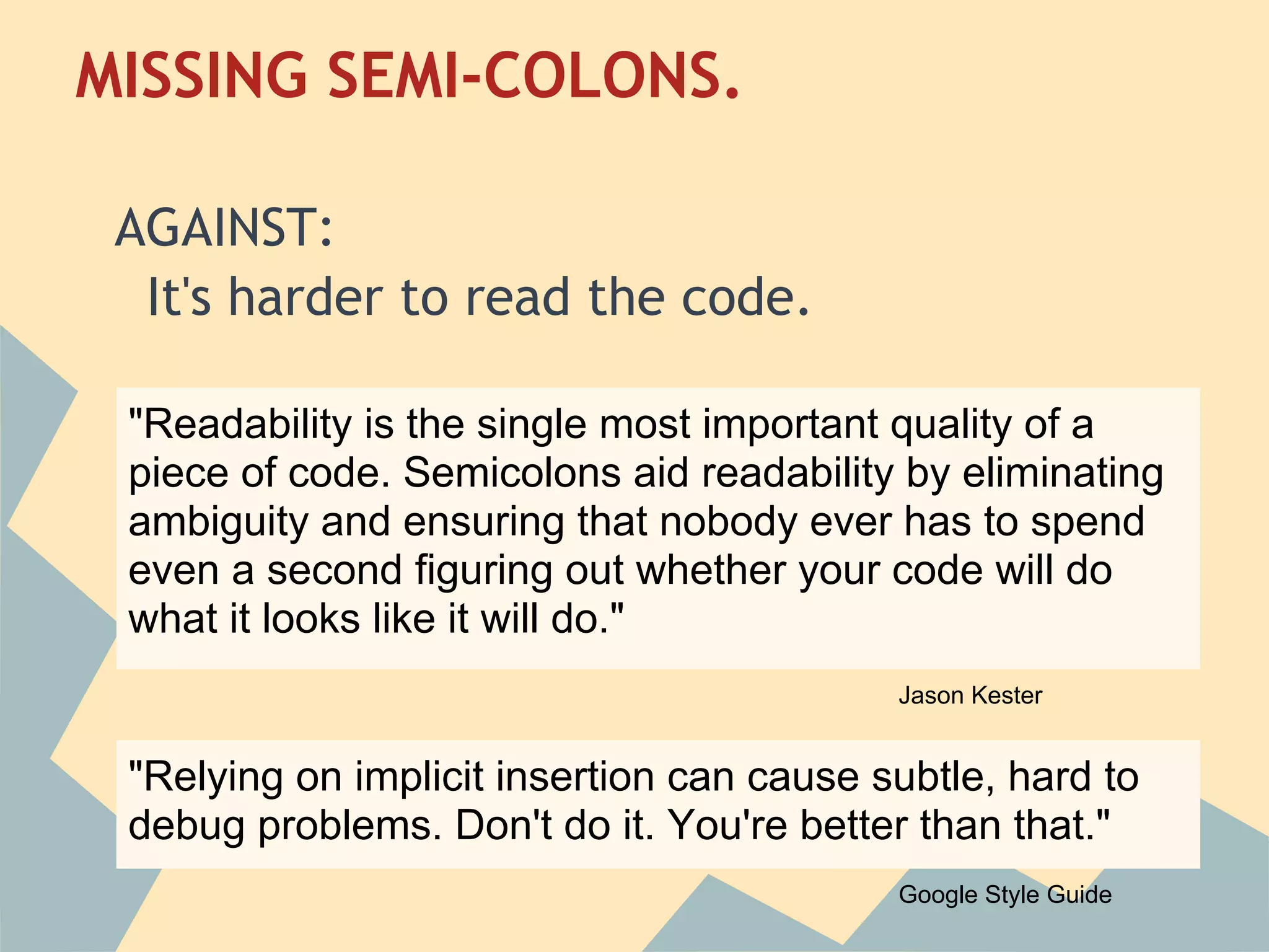 MISSING SEMI-COLONS.
 
 AGAINST:
   It's harder to read the code.
  
  "Readability is the single most important quality of a
 piece of code. Semicolons aid readability by eliminating
 ambiguity and ensuring that nobody ever has to spend
 even a second figuring out whether your code will do
 what it looks like it will do."
                                            Jason Kester


 "Relying on implicit insertion can cause subtle, hard to
 debug problems. Don't do it. You're better than that."
                                            Google Style Guide
 