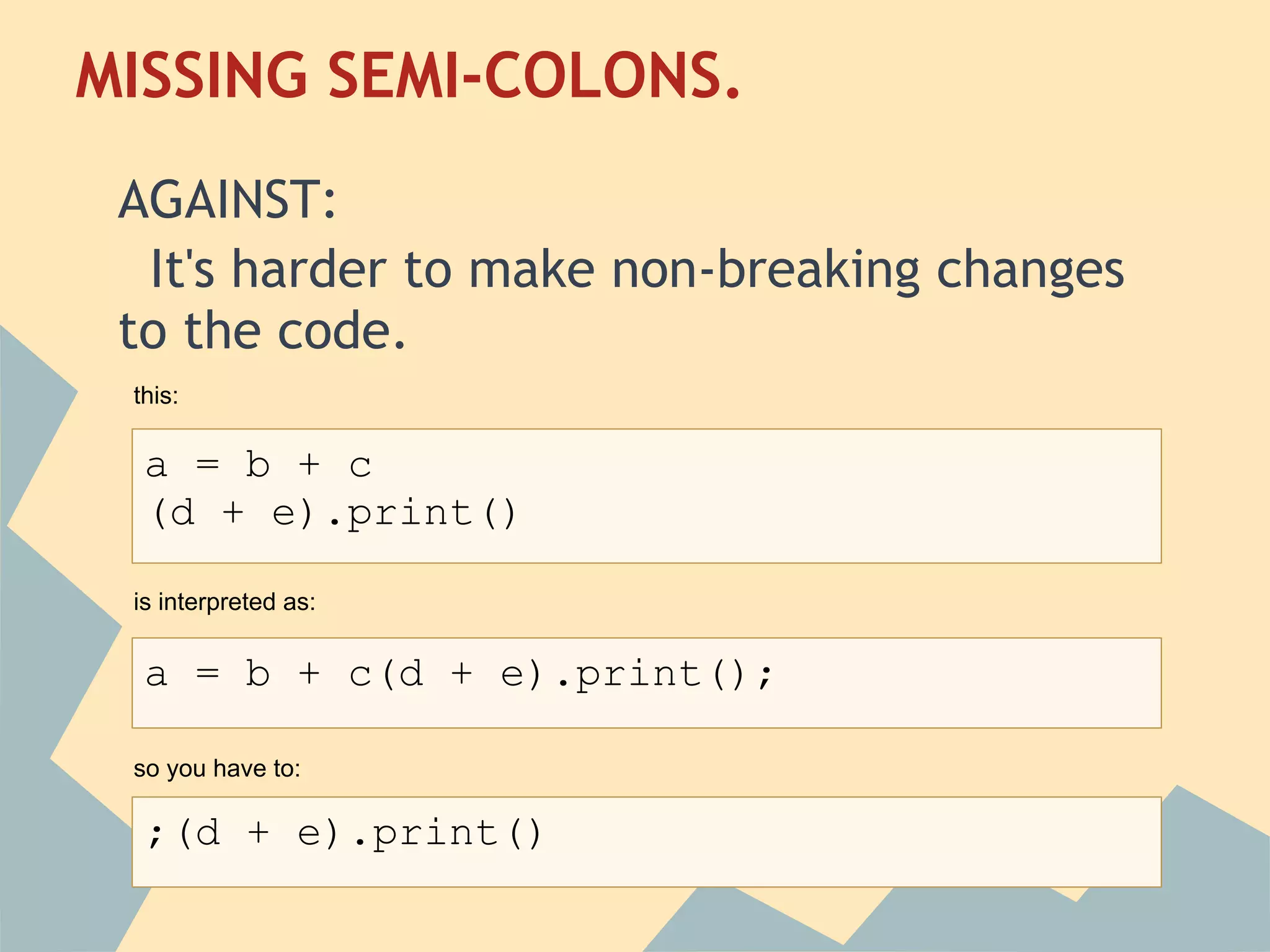 MISSING SEMI-COLONS.
 
 AGAINST:
  It's harder to make non-breaking changes
 to the code.
 this:

  a = b + c
  (d + e).print()

 is interpreted as:


  a = b + c(d + e).print();

 so you have to:

  ;(d + e).print()
 