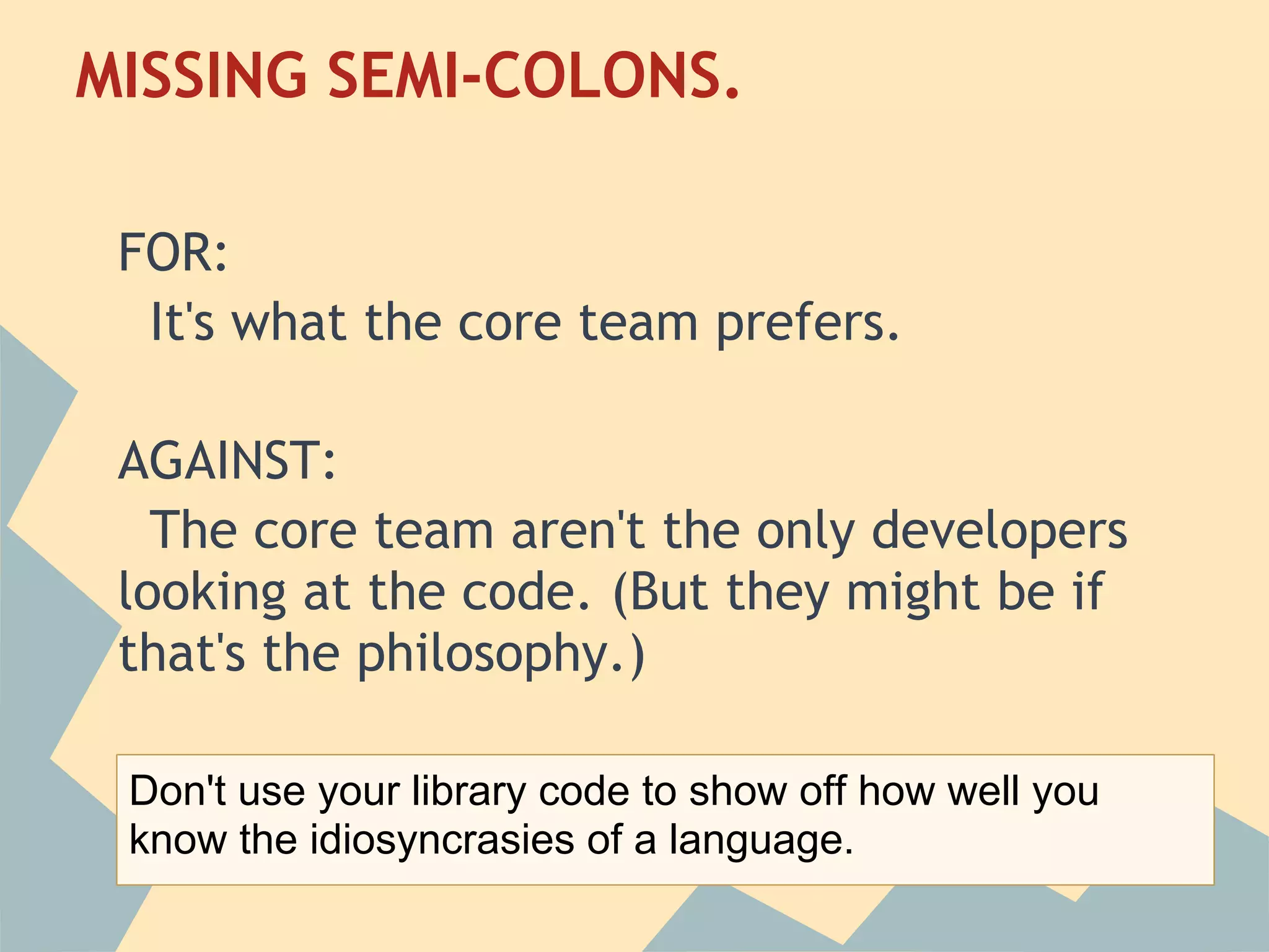 MISSING SEMI-COLONS.
 
 FOR:
   It's what the core team prefers.
  
 AGAINST:
   The core team aren't the only developers
 looking at the code. (But they might be if
 that's the philosophy.)

 Don't use your library code to show off how well you
 know the idiosyncrasies of a language.
 