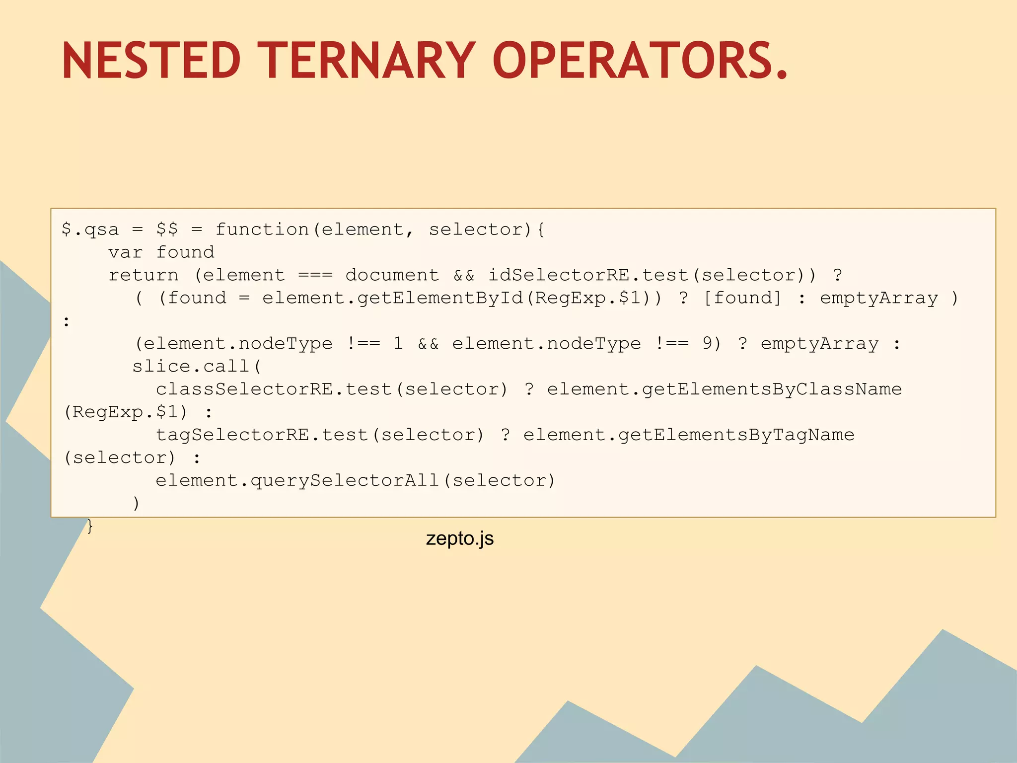 NESTED TERNARY OPERATORS.
 
$.qsa = $$ = function(element, selector){
    var found
    return (element === document && idSelectorRE.test(selector)) ?
      ( (found = element.getElementById(RegExp.$1)) ? [found] : emptyArray )
:
      (element.nodeType !== 1 && element.nodeType !== 9) ? emptyArray :
      slice.call(
        classSelectorRE.test(selector) ? element.getElementsByClassName
(RegExp.$1) :
        tagSelectorRE.test(selector) ? element.getElementsByTagName
(selector) :
        element.querySelectorAll(selector)
      )
  }
                               zepto.js
 