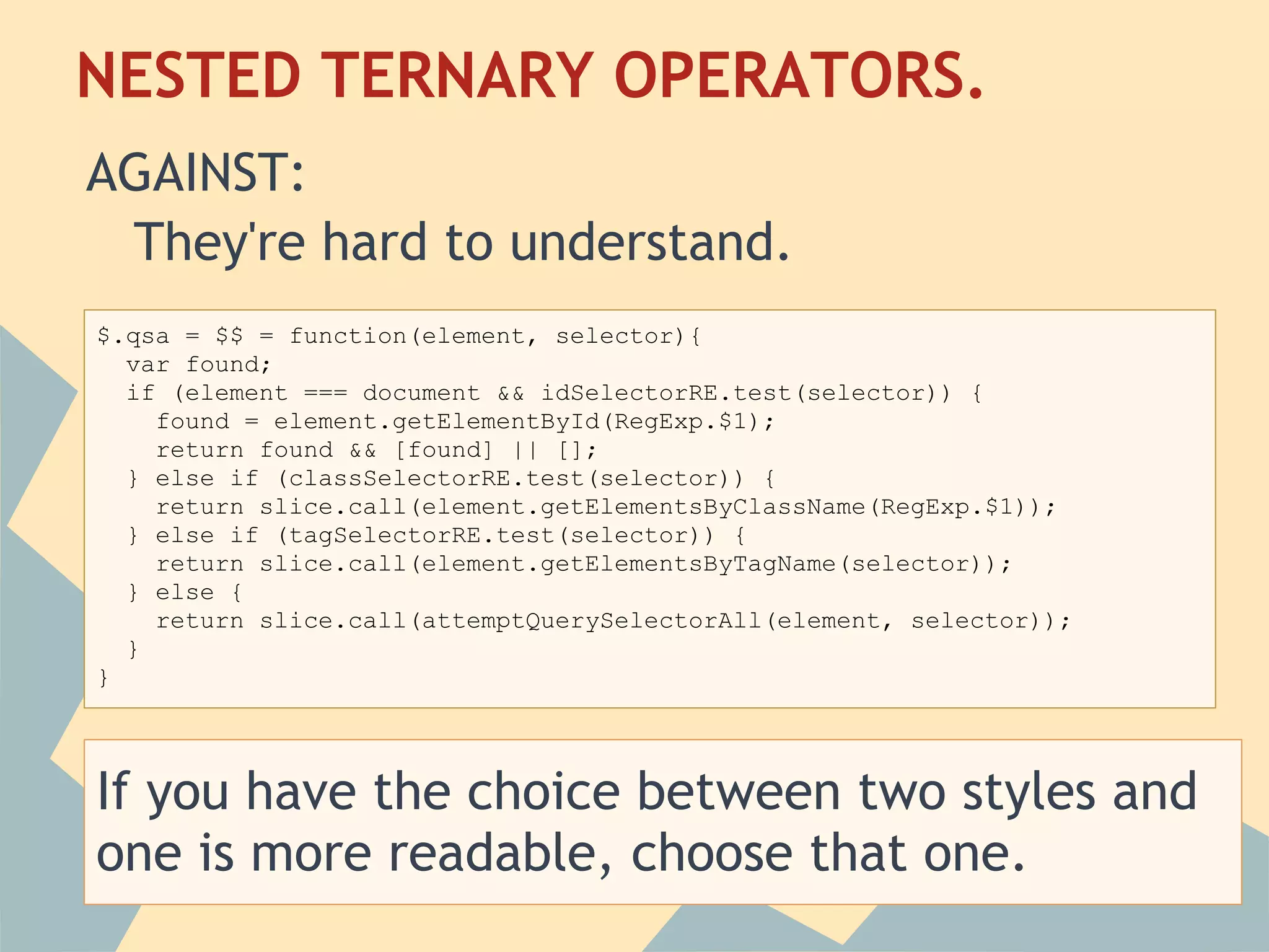 NESTED TERNARY OPERATORS.
 AGAINST:
    They're hard to understand.
 $.qsa = $$ = function(element, selector){
    var found;
    if (element === document && idSelectorRE.test(selector)) {
      found = element.getElementById(RegExp.$1);
      return found && [found] || [];
    } else if (classSelectorRE.test(selector)) {
      return slice.call(element.getElementsByClassName(RegExp.$1));
    } else if (tagSelectorRE.test(selector)) {
      return slice.call(element.getElementsByTagName(selector));
    } else {
      return slice.call(attemptQuerySelectorAll(element, selector));
    }
}




If you have the choice between two styles and
one is more readable, choose that one.
 