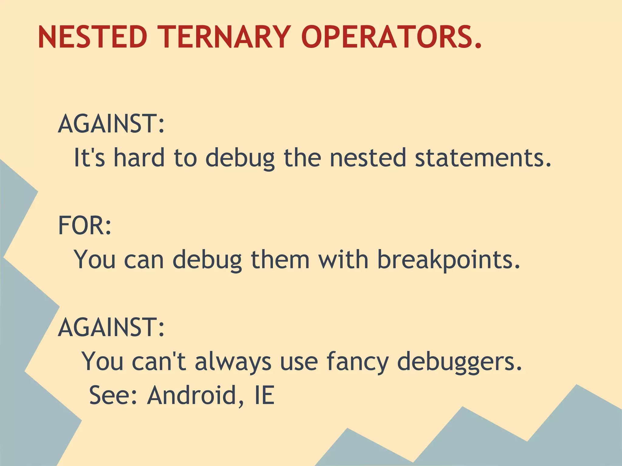 NESTED TERNARY OPERATORS.
 
 AGAINST:
   It's hard to debug the nested statements.
  
 FOR:
   You can debug them with breakpoints.
  
 AGAINST:
    You can't always use fancy debuggers.
     See: Android, IE
 