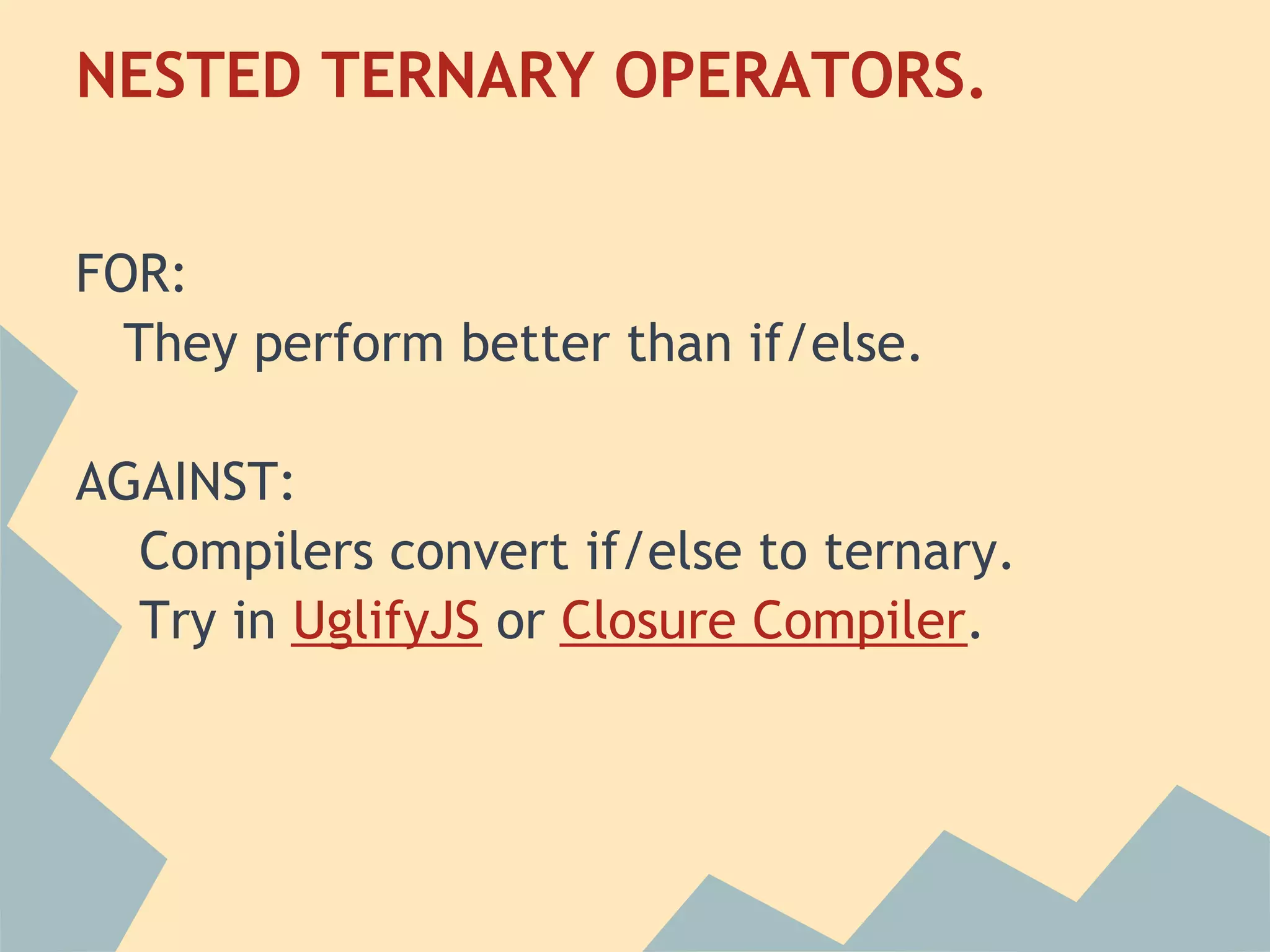 NESTED TERNARY OPERATORS.
 
FOR:
  They perform better than if/else.
 
AGAINST:
   Compilers convert if/else to ternary.
   Try in UglifyJS or Closure Compiler.
 
