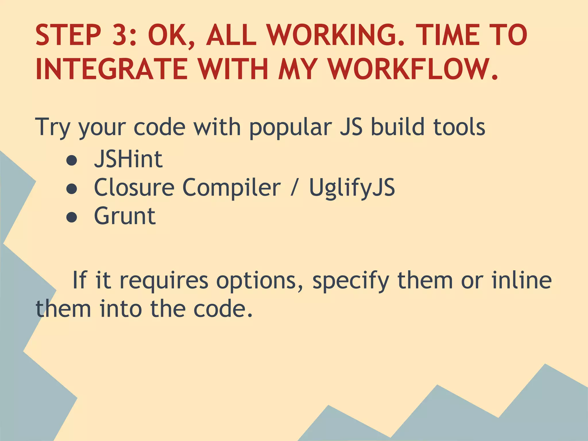 STEP 3: OK, ALL WORKING. TIME TO
INTEGRATE WITH MY WORKFLOW.
Try your code with popular JS build tools
  ● JSHint
  ● Closure Compiler / UglifyJS
  ● Grunt
 
   If it requires options, specify them or inline
them into the code.
 