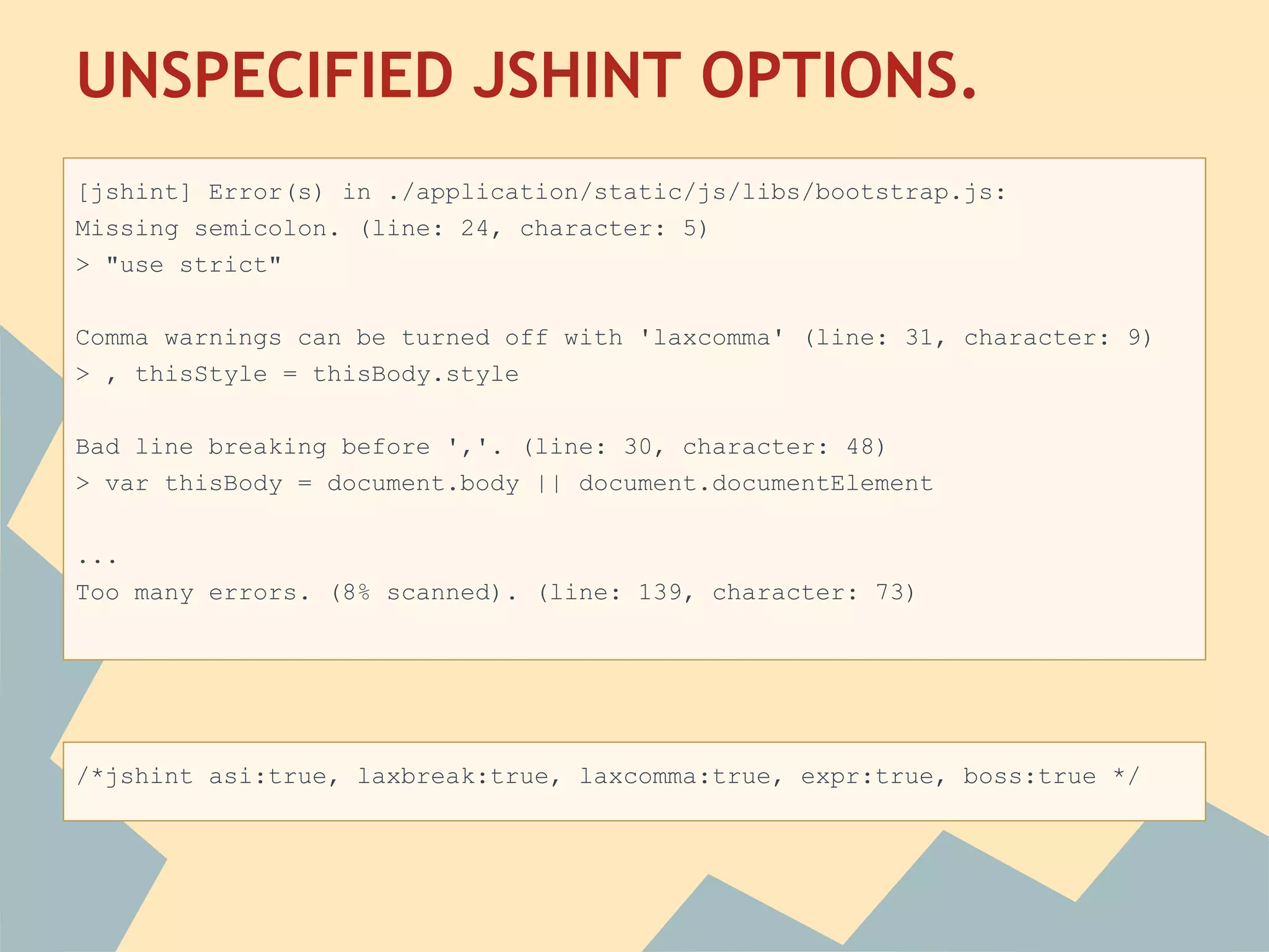 UNSPECIFIED JSHINT OPTIONS.
 
[jshint] Error(s) in ./application/static/js/libs/bootstrap.js:
Missing semicolon. (line: 24, character: 5)
> "use strict"

Comma warnings can be turned off with 'laxcomma' (line: 31, character: 9)
> , thisStyle = thisBody.style

Bad line breaking before ','. (line: 30, character: 48)
> var thisBody = document.body || document.documentElement

...
Too many errors. (8% scanned). (line: 139, character: 73)




/*jshint asi:true, laxbreak:true, laxcomma:true, expr:true, boss:true */
 