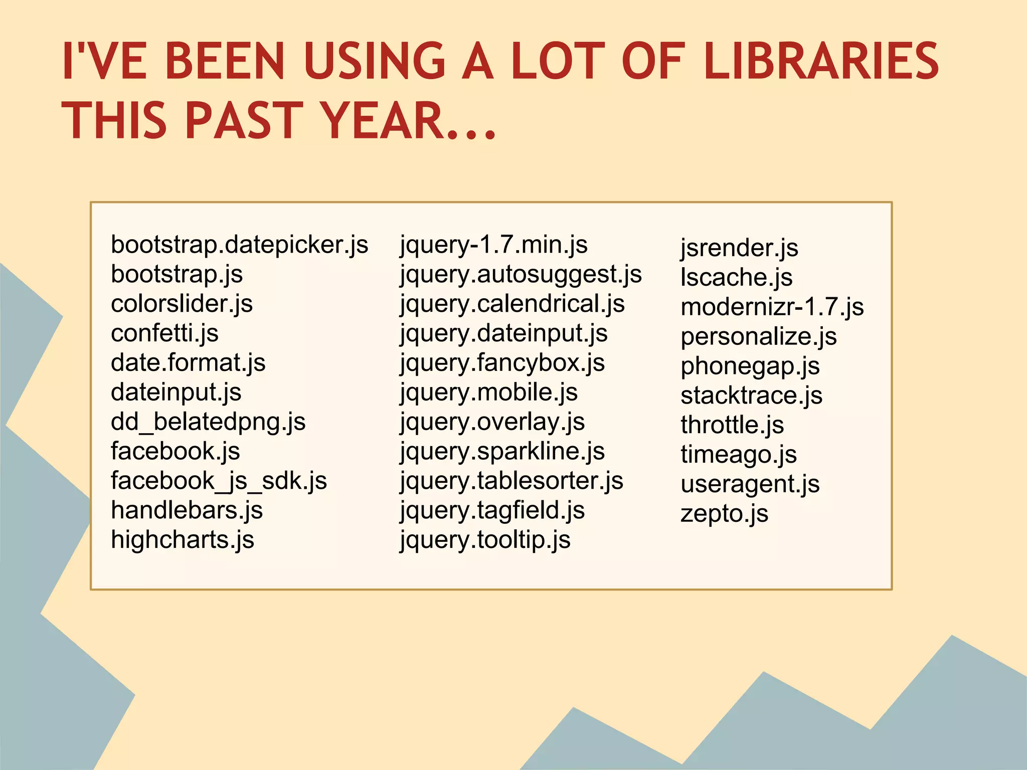 I'VE BEEN USING A LOT OF LIBRARIES
THIS PAST YEAR...

 bootstrap.datepicker.js   jquery-1.7.min.js       jsrender.js
 bootstrap.js              jquery.autosuggest.js   lscache.js
 colorslider.js            jquery.calendrical.js   modernizr-1.7.js
 confetti.js               jquery.dateinput.js     personalize.js
 date.format.js            jquery.fancybox.js      phonegap.js
 dateinput.js              jquery.mobile.js        stacktrace.js
 dd_belatedpng.js          jquery.overlay.js       throttle.js
 facebook.js               jquery.sparkline.js     timeago.js
 facebook_js_sdk.js        jquery.tablesorter.js   useragent.js
 handlebars.js             jquery.tagfield.js      zepto.js
 highcharts.js             jquery.tooltip.js
 