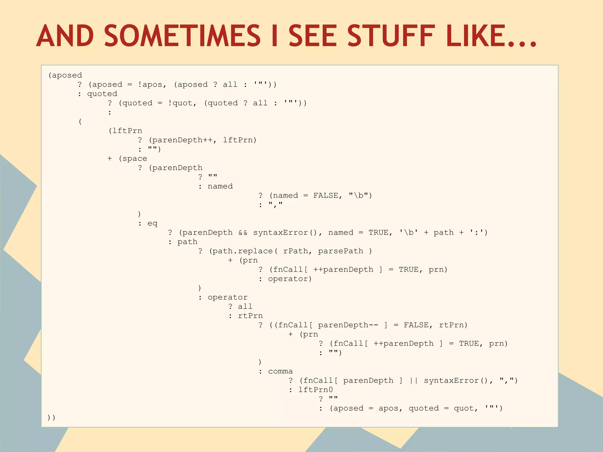 AND SOMETIMES I SEE STUFF LIKE...
 
(aposed
      ? (aposed = !apos, (aposed ? all : '"'))
      : quoted
            ? (quoted = !quot, (quoted ? all : '"'))
            :
      (
            (lftPrn
                  ? (parenDepth++, lftPrn)
                  : "")
            + (space
                  ? (parenDepth
                               ? ""
                               : named
                                            ? (named = FALSE, "b")
                                            : ","
                  )
                  : eq
                        ? (parenDepth && syntaxError(), named = TRUE, 'b' + path + ':')
                        : path
                               ? (path.replace( rPath, parsePath )
                                     + (prn
                                            ? (fnCall[ ++parenDepth ] = TRUE, prn)
                                            : operator)
                               )
                               : operator
                                     ? all
                                     : rtPrn
                                            ? ((fnCall[ parenDepth-- ] = FALSE, rtPrn)
                                                  + (prn
                                                         ? (fnCall[ ++parenDepth ] = TRUE, prn)
                                                         : "")
                                            )
                                            : comma
                                                  ? (fnCall[ parenDepth ] || syntaxError(), ",")
                                                  : lftPrn0
                                                         ? ""
                                                         : (aposed = apos, quoted = quot, '"')
))
 
