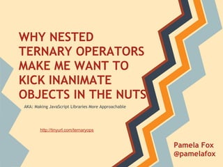 WHY NESTED
TERNARY OPERATORS
MAKE ME WANT TO
KICK INANIMATE
OBJECTS IN THE NUTS
AKA: Making JavaScript Libraries More Approachable




       http://tinyurl.com/ternaryops


                                                     Pamela Fox
                                                     @pamelafox
 