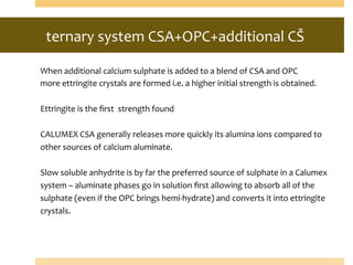 ternary	
  system	
  CSA+OPC+additional	
  CŠ	
  
	
  	
  
When	
  additional	
  calcium	
  sulphate	
  is	
  added	
  to	
  a	
  blend	
  of	
  CSA	
  and	
  OPC	
  	
  
more	
  ettringite	
  crystals	
  are	
  formed	
  i.e.	
  a	
  higher	
  initial	
  strength	
  is	
  obtained.	
  
	
  
Ettringite	
  is	
  the	
  ﬁrst	
  	
  strength	
  found	
  	
  
	
  
CALUMEX	
  CSA	
  generally	
  releases	
  more	
  quickly	
  its	
  alumina	
  ions	
  compared	
  to	
  
other	
  sources	
  of	
  calcium	
  aluminate.	
  
	
  
Slow	
  soluble	
  anhydrite	
  is	
  by	
  far	
  the	
  preferred	
  source	
  of	
  sulphate	
  in	
  a	
  Calumex	
  
system	
  –	
  aluminate	
  phases	
  go	
  in	
  solution	
  ﬁrst	
  allowing	
  to	
  absorb	
  all	
  of	
  the	
  
sulphate	
  (even	
  if	
  the	
  OPC	
  brings	
  hemi-­‐hydrate)	
  and	
  converts	
  it	
  into	
  ettringite	
  
crystals.	
  
	
  
 