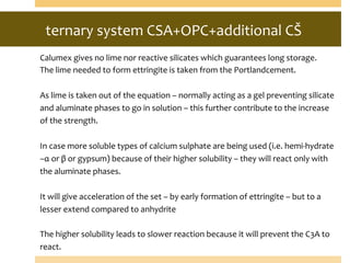ternary	
  system	
  CSA+OPC+additional	
  CŠ	
  
	
  	
  
Calumex	
  gives	
  no	
  lime	
  nor	
  reactive	
  silicates	
  which	
  guarantees	
  long	
  storage.	
  
The	
  lime	
  needed	
  to	
  form	
  ettringite	
  is	
  taken	
  from	
  the	
  Portlandcement.	
  
	
  
As	
  lime	
  is	
  taken	
  out	
  of	
  the	
  equation	
  –	
  normally	
  acting	
  as	
  a	
  gel	
  preventing	
  silicate	
  
and	
  aluminate	
  phases	
  to	
  go	
  in	
  solution	
  –	
  this	
  further	
  contribute	
  to	
  the	
  increase	
  
of	
  the	
  strength.	
  
	
  
In	
  case	
  more	
  soluble	
  types	
  of	
  calcium	
  sulphate	
  are	
  being	
  used	
  (i.e.	
  hemi-­‐hydrate	
  
–α	
  or	
  β	
  or	
  gypsum)	
  because	
  of	
  their	
  higher	
  solubility	
  –	
  they	
  will	
  react	
  only	
  with	
  
the	
  aluminate	
  phases.	
  
	
  
It	
  will	
  give	
  acceleration	
  of	
  the	
  set	
  –	
  by	
  early	
  formation	
  of	
  ettringite	
  –	
  but	
  to	
  a	
  
lesser	
  extend	
  compared	
  to	
  anhydrite	
  
	
  
The	
  higher	
  solubility	
  leads	
  to	
  slower	
  reaction	
  because	
  it	
  will	
  prevent	
  the	
  C3A	
  to	
  
react.	
  
 