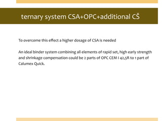 ternary	
  system	
  CSA+OPC+additional	
  CŠ	
  
	
  	
  
	
  
	
  
To	
  overcome	
  this	
  eﬀect	
  a	
  higher	
  dosage	
  of	
  CSA	
  is	
  needed	
  	
  
	
  
An	
  ideal	
  binder	
  system	
  combining	
  all	
  elements	
  of	
  rapid	
  set,	
  high	
  early	
  strength	
  
and	
  shrinkage	
  compensation	
  could	
  be	
  2	
  parts	
  of	
  OPC	
  CEM	
  I	
  42,5R	
  to	
  1	
  part	
  of	
  
Calumex	
  Quick.	
  
 