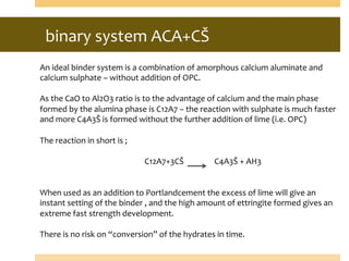 binary	
  system	
  ACA+CŠ	
  
	
  	
  
An	
  ideal	
  binder	
  system	
  is	
  a	
  combination	
  of	
  amorphous	
  calcium	
  aluminate	
  and	
  
calcium	
  sulphate	
  –	
  without	
  addition	
  of	
  OPC.	
  
	
  
As	
  the	
  CaO	
  to	
  Al2O3	
  ratio	
  is	
  to	
  the	
  advantage	
  of	
  calcium	
  and	
  the	
  main	
  phase	
  
formed	
  by	
  the	
  alumina	
  phase	
  is	
  C12A7	
  –	
  the	
  reaction	
  with	
  sulphate	
  is	
  much	
  faster	
  
and	
  more	
  C4A3Š	
  is	
  formed	
  without	
  the	
  further	
  addition	
  of	
  lime	
  (i.e.	
  OPC)	
  
	
  
The	
  reaction	
  in	
  short	
  is	
  ;	
  
	
  
	
   	
   	
  C12A7+3CŠ 	
  C4A3Š	
  +	
  AH3 	
  	
  
	
  
	
  
When	
  used	
  as	
  an	
  addition	
  to	
  Portlandcement	
  the	
  excess	
  of	
  lime	
  will	
  give	
  an	
  
instant	
  setting	
  of	
  the	
  binder	
  ,	
  and	
  the	
  high	
  amount	
  of	
  ettringite	
  formed	
  gives	
  an	
  
extreme	
  fast	
  strength	
  development.	
  
	
  
There	
  is	
  no	
  risk	
  on	
  “conversion”	
  of	
  the	
  hydrates	
  in	
  time.	
  
	
  
 