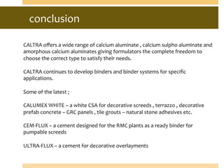 conclusion	
  
CALTRA	
  oﬀers	
  a	
  wide	
  range	
  of	
  calcium	
  aluminate	
  ,	
  calcium	
  sulpho	
  aluminate	
  and	
  
amorphous	
  calcium	
  aluminates	
  giving	
  formulators	
  the	
  complete	
  freedom	
  to	
  
choose	
  the	
  correct	
  type	
  to	
  satisfy	
  their	
  needs.	
  
	
  
CALTRA	
  continues	
  to	
  develop	
  binders	
  and	
  binder	
  systems	
  for	
  speciﬁc	
  
applications.	
  
	
  
Some	
  of	
  the	
  latest	
  ;	
  
	
  
CALUMEX	
  WHITE	
  –	
  a	
  white	
  CSA	
  for	
  decorative	
  screeds	
  ,	
  terrazzo	
  ,	
  decorative	
  
prefab	
  concrete	
  –	
  GRC	
  panels	
  ,	
  tile	
  grouts	
  –	
  natural	
  stone	
  adhesives	
  etc.	
  
	
  
CEM-­‐FLUX	
  –	
  a	
  cement	
  designed	
  for	
  the	
  RMC	
  plants	
  as	
  a	
  ready	
  binder	
  for	
  
pumpable	
  screeds	
  
	
  
ULTRA-­‐FLUX	
  –	
  a	
  cement	
  for	
  decorative	
  overlayments	
  	
  
 