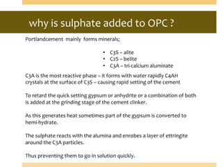 why	
  is	
  sulphate	
  added	
  to	
  OPC	
  ?	
  
Portlandcement	
  	
  mainly	
  	
  forms	
  minerals;	
  
	
  
•  C3S	
  –	
  alite	
  	
  
•  C2S	
  –	
  belite	
   	
   	
  	
  
•  C3A	
  –	
  tri-­‐calcium	
  aluminate	
  
C3A	
  is	
  the	
  most	
  reactive	
  phase	
  –	
  it	
  forms	
  with	
  water	
  rapidly	
  C4AH	
  
crystals	
  at	
  the	
  surface	
  of	
  C3S	
  –	
  causing	
  rapid	
  setting	
  of	
  the	
  cement	
  
	
  
To	
  retard	
  the	
  quick	
  setting	
  gypsum	
  or	
  anhydrite	
  or	
  a	
  combination	
  of	
  both	
  
is	
  added	
  at	
  the	
  grinding	
  stage	
  of	
  the	
  cement	
  clinker.	
  
	
  
As	
  this	
  generates	
  heat	
  sometimes	
  part	
  of	
  the	
  gypsum	
  is	
  converted	
  to	
  
hemi-­‐hydrate.	
  
	
  
The	
  sulphate	
  reacts	
  with	
  the	
  alumina	
  and	
  enrobes	
  a	
  layer	
  of	
  ettringite	
  
around	
  the	
  C3A	
  particles.	
  
	
  
Thus	
  preventing	
  them	
  to	
  go	
  in	
  solution	
  quickly.	
  
 