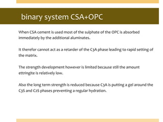 binary	
  system	
  CSA+OPC	
  
	
  	
  
When	
  CSA	
  cement	
  is	
  used	
  most	
  of	
  the	
  sulphate	
  of	
  the	
  OPC	
  is	
  absorbed	
  
immediately	
  by	
  the	
  additional	
  aluminates.	
  
	
  
It	
  therefor	
  cannot	
  act	
  as	
  a	
  retarder	
  of	
  the	
  C3A	
  phase	
  leading	
  to	
  rapid	
  setting	
  of	
  
the	
  matrix.	
  
	
  
The	
  strength	
  development	
  however	
  is	
  limited	
  because	
  still	
  the	
  amount	
  	
  
ettringite	
  is	
  relatively	
  low.	
  
	
  
Also	
  the	
  long	
  term	
  strength	
  is	
  reduced	
  because	
  C3A	
  is	
  putting	
  a	
  gel	
  around	
  the	
  
C3S	
  and	
  C2S	
  phases	
  preventing	
  a	
  regular	
  hydration.	
  
	
  
 