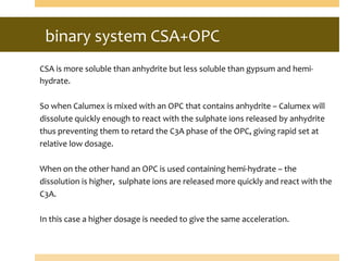 binary	
  system	
  CSA+OPC	
  
	
  	
  
CSA	
  is	
  more	
  soluble	
  than	
  anhydrite	
  but	
  less	
  soluble	
  than	
  gypsum	
  and	
  hemi-­‐
hydrate.	
  
	
  
So	
  when	
  Calumex	
  is	
  mixed	
  with	
  an	
  OPC	
  that	
  contains	
  anhydrite	
  –	
  Calumex	
  will	
  
dissolute	
  quickly	
  enough	
  to	
  react	
  with	
  the	
  sulphate	
  ions	
  released	
  by	
  anhydrite	
  
thus	
  preventing	
  them	
  to	
  retard	
  the	
  C3A	
  phase	
  of	
  the	
  OPC,	
  giving	
  rapid	
  set	
  at	
  
relative	
  low	
  dosage.	
  
	
  
When	
  on	
  the	
  other	
  hand	
  an	
  OPC	
  is	
  used	
  containing	
  hemi-­‐hydrate	
  –	
  the	
  
dissolution	
  is	
  higher,	
  	
  sulphate	
  ions	
  are	
  released	
  more	
  quickly	
  and	
  react	
  with	
  the	
  
C3A.	
  
	
  
In	
  this	
  case	
  a	
  higher	
  dosage	
  is	
  needed	
  to	
  give	
  the	
  same	
  acceleration.	
  
	
  
 