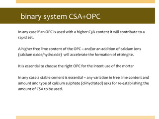 binary	
  system	
  CSA+OPC	
  
	
  	
  
In	
  any	
  case	
  if	
  an	
  OPC	
  is	
  used	
  with	
  a	
  higher	
  C3A	
  content	
  it	
  will	
  contribute	
  to	
  a	
  
rapid	
  set.	
  
	
  
A	
  higher	
  free	
  lime	
  content	
  of	
  the	
  OPC	
  –	
  and/or	
  an	
  addition	
  of	
  calcium	
  ions	
  
(calcium	
  oxide/hydroxide)	
  	
  will	
  accelerate	
  the	
  formation	
  of	
  ettringite.	
  
	
  
It	
  is	
  essential	
  to	
  choose	
  the	
  right	
  OPC	
  for	
  the	
  intent	
  use	
  of	
  the	
  mortar	
  	
  
	
  
In	
  any	
  case	
  a	
  stable	
  cement	
  is	
  essential	
  –	
  any	
  variation	
  in	
  free	
  lime	
  content	
  and	
  
amount	
  and	
  type	
  of	
  calcium	
  sulphate	
  (di-­‐hydrated)	
  asks	
  for	
  re-­‐establishing	
  the	
  
amount	
  of	
  CSA	
  to	
  be	
  used.	
  
 