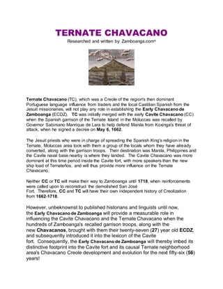 TERNATE CHAVACANO
Researched and written by: Zamboanga.com®
Ternate Chavacano (TC), which was a Creole of the region's then dominant
Portuguese language influence from traders and the local Castilian Spanish from the
Jesuit missionaries, will not play any role in establishing the Early Chavacano de
Zamboanga (ECDZ). TC was initially merged with the early Cavite Chavacano (CC)
when the Spanish garrison of the Ternate Island in the Moluccas was recalled by
Governor Sabiniano Manrique de Lara to help defend Manila from Koxinga's threat of
attack, when he signed a decree on May 6, 1662.
The Jesuit priests who were in charge of spreading the Spanish King's religion in the
Ternate, Moluccas area took with them a group of the locals whom they have already
converted, along with the garrison troops. Their destination was Manila, Philippines and
the Cavite naval base nearby is where they landed. The Cavite Chavacano was more
dominant at this time period inside the Cavite fort, with more speakers than the new
ship load of Ternateños, and will thus provide more influence on the Ternate
Chavacano.
Neither CC or TC will make their way to Zamboanga until 1718, when reinforcements
were called upon to reconstruct the demolished San José
Fort. Therefore, CC and TC will have their own independent history of Creolization
from 1662-1718.
However, unbeknownst to published historians and linguists until now,
the Early Chavacano de Zamboanga will provide a measurable role in
influencing the Cavite Chavacano and the Ternate Chavacano when the
hundreds of Zamboanga's recalled garrison troops, along with the
new Chavacanos, brought with them their twenty-seven (27) year old ECDZ,
and subsequently introduced it into the lexicon of the Cavite
fort. Consequently, the Early Chavacano de Zamboanga will thereby imbed its
distinctive footprint into the Cavite fort and its causal Ternate neighborhood
area's Chavacano Creole development and evolution for the next fifty-six (56)
years!
 