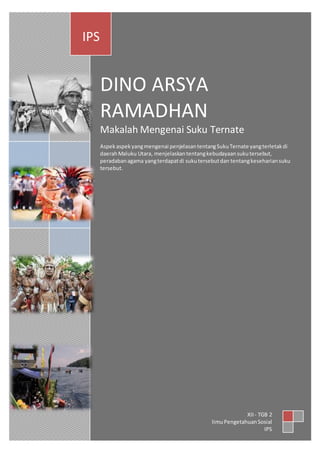 DINO ARSYA 
RAMADHAN 
Makalah Mengenai Suku Ternate 
Aspek aspek yang mengenai penjelasan tentang Suku Ternate yang terletak di 
daerah Maluku Utara, menjelaskan tentang kebudayaan suku tersebut, 
peradaban agama yang terdapat di suku tersebut dan tentang keseharian suku 
tersebut. 
IPS 
XII - TGB 2 
Iimu Pengetahuan Sosial 
IPS 

