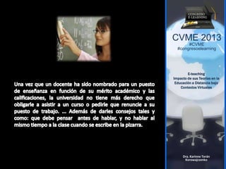 CVME 2013
#CVME
#congresoelearning
E-teaching
Impacto de sus Teorías en la
Educación a Distancia bajo
Contextos Virtuales
Dra. Karinne Terán
Korowajczenko
 