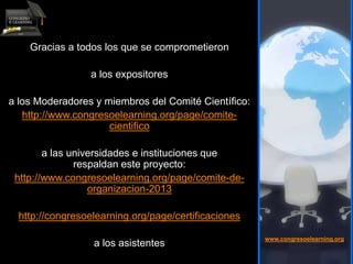 Gracias a todos los que se comprometieron
a los expositores
a los Moderadores y miembros del Comité Científico:
http://www.congresoelearning.org/page/comite-
cientifico
a las universidades e instituciones que
respaldan este proyecto:
http://www.congresoelearning.org/page/comite-de-
organizacion-2013
http://congresoelearning.org/page/certificaciones
a los asistentes
www.congresoelearning.org
 