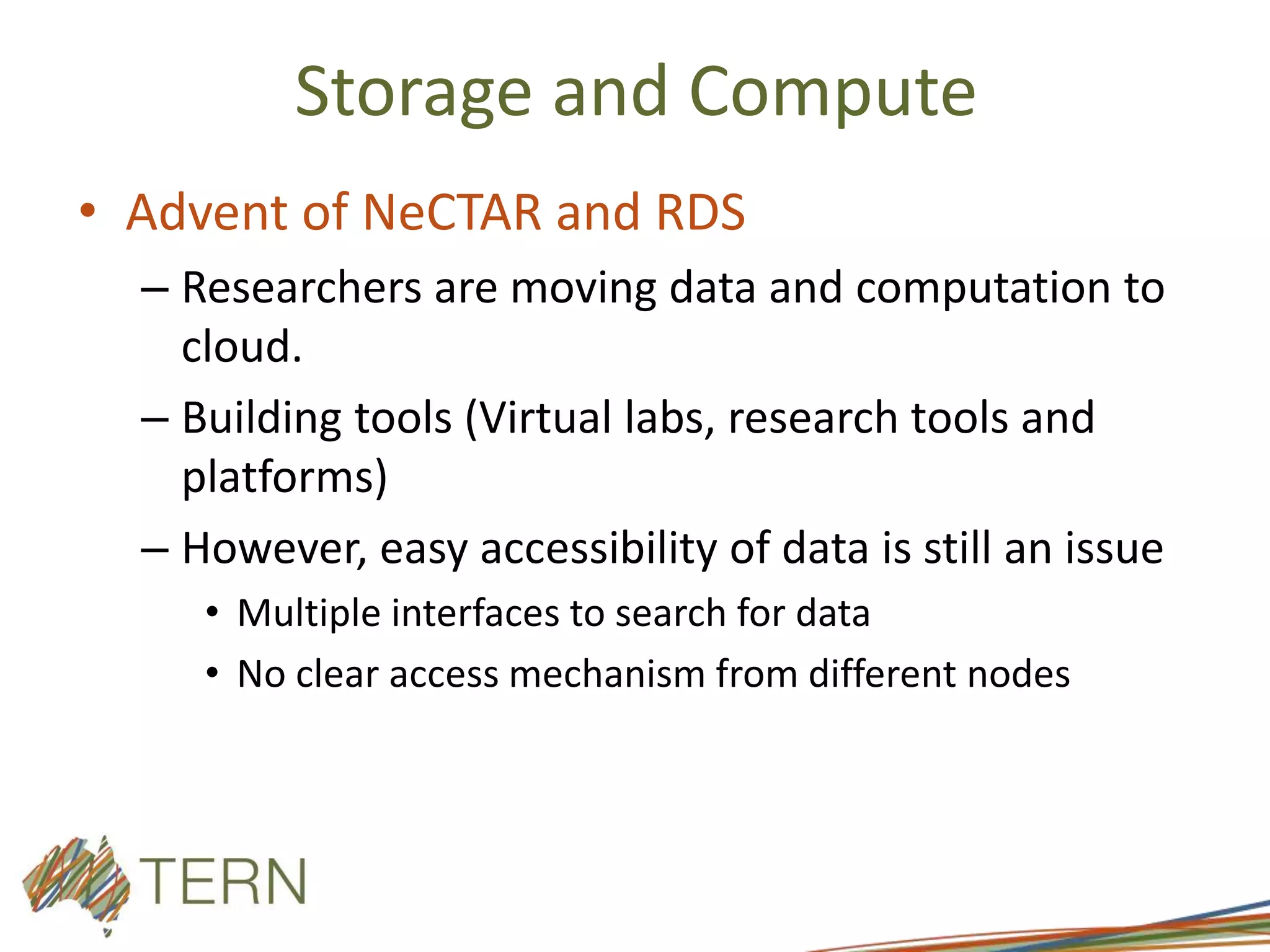 Storage and Compute
• Advent of NeCTAR and RDS
– Researchers are moving data and computation to
cloud.
– Building tools (Virtual labs, research tools and
platforms)
– However, easy accessibility of data is still an issue
• Multiple interfaces to search for data
• No clear access mechanism from different nodes
 