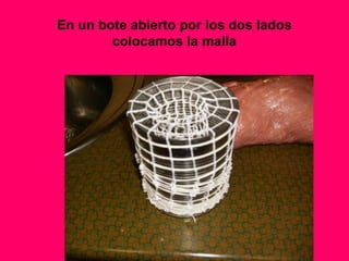 En un bote abierto por los dos lados
colocamos la malla
 