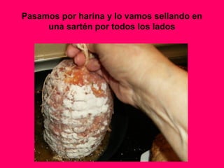 Pasamos por harina y lo vamos sellando en
una sartén por todos los lados
 