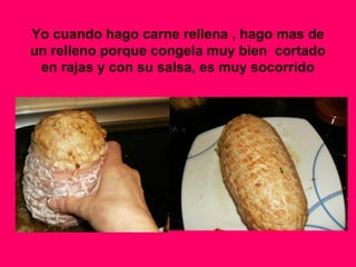 Yo cuando hago carne rellena , hago mas de
un relleno porque congela muy bien cortado
en rajas y con su salsa, es muy socorrido
 