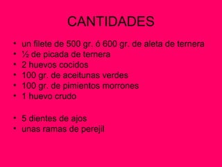 CANTIDADES
• un filete de 500 gr. ó 600 gr. de aleta de ternera
• ½ de picada de ternera
• 2 huevos cocidos
• 100 gr. de aceitunas verdes
• 100 gr. de pimientos morrones
• 1 huevo crudo
• 5 dientes de ajos
• unas ramas de perejil
 