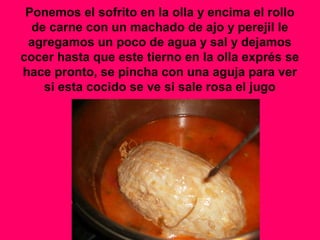 Ponemos el sofrito en la olla y encima el rollo
de carne con un machado de ajo y perejil le
agregamos un poco de agua y sal y dejamos
cocer hasta que este tierno en la olla exprés se
hace pronto, se pincha con una aguja para ver
si esta cocido se ve si sale rosa el jugo
 