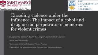 Encoding violence under the
influence: The impact of alcohol and
drug use on perpetrator’s memories
for violent crimes
Marguerite Ternes1, Barry S. Cooper2, & Dorothee Griesel3
1Saint Mary’s University
2University of British Columbia, Private Practice
3Gesellschaft für Wissenschaftliche Gerichts- und Rechtspsychologie
 