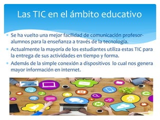  Se ha vuelto una mejor facilidad de comunicación profesor-
alumnos para la enseñanza a través de la tecnología.
 Actualmente la mayoría de los estudiantes utiliza estas TIC para
la entrega de sus actividades en tiempo y forma.
 Además de la simple conexión a dispositivos lo cual nos genera
mayor información en internet.
Las TIC en el ámbito educativo
 