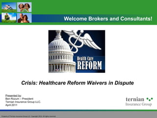Crisis: Healthcare Reform Waivers in Dispute Welcome Brokers and Consultants! Presented by : Ben Rozum – President Ternian Insurance Group LLC. April 2011 Property of Ternian Insurance Group LLC. Copyright 2010. All rights reserved. 