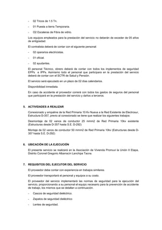 - 02 Tricos de 1.5 Tn.
- 01 Puesta a tierra Temporaria.
- O2 Escaleras de Fibra de vidrio.
Los equipos empleados para la prestación del servicio no deberán de exceder de 05 años
de antigüedad.
El contratista deberá de contar con el siguiente personal:
- 02 operarios electricistas.
- 01 oficial.
- 02 ayudantes.
El personal Técnico, obrero deberá de contar con todos los implementos de seguridad
EPPs e IPPs. Asimismo todo el personal que participara en la prestación del servicio
deberá de contar con el SCTR de Salud y Pensión.
El servicio será ejecutado en un plazo de 02 días calendarios.
Disponibilidad inmediata.
En caso de accidente el proveedor correrá con todos los gastos de seguros del personal
que participará en la prestación del servicio y daños a terceros.
5. ACTIVIDADES A REALIZAR
Conexionado y empalme de la Red Primaria 10 Kv Nueva a la Red Existente de Electrosur,
Estructura D-357, previo al conexionado se tiene que realizar los siguientes trabajos:
Desmontaje de 02 vanos de conductor 25 mmm2 de Red Primaria 10kv existente
(Estructuras desde D-357 hasta S.E. D-292)
Montaje de 02 vanos de conductor 50 mmm2 de Red Primaria 10kv (Estructuras desde D-
357 hasta S.E. D-292)
6. UBICACIÓN DE LA EJECUCIÓN
El presente servicio se realizará en la Asociación de Vivienda Promuvi la Unión II Etapa,
Distrito Coronel Gregorio Albarracín Lanchipa Tacna.
7. REQUISITOS DEL EJECUTOR DEL SERVICIO
El proveedor debe contar con experiencia en trabajos similares.
El proveedor transportará el personal y equipos a su costo.
El proveedor del servicio implementará las normas de seguridad para la ejecución del
servicio, proporcionando a su personal el equipo necesario para la prevención de accidente
de trabajo, los mismos que se detallan a continuación.
- Cascos de seguridad dieléctrico.
- Zapatos de seguridad dieléctrico
- Lentes de seguridad.
 