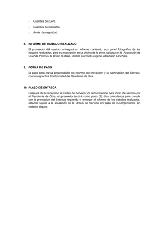 - Guantes de cuero.
- Guantes de maniobra.
- Arnés de seguridad.
8. INFORME DE TRABAJO REALIZADO
El proveedor del servicio entregará un informe contenido con panel fotográfico de los
trabajos realizados, para su evaluación en la oficina de la obra, ubicada en la Asociación de
vivienda Promuvi la Unión II etapa, Distrito Coronel Gregorio Albarracin Lanchipa.
9. FORMA DE PAGO
El pago será previa presentación del informe del proveedor y la culminación del Servicio,
con la respectiva Conformidad del Residente de obra.
10. PLAZO DE ENTREGA
Después de la recepción la Orden de Servicio y/o comunicación para inicio de servicio por
el Residente de Obra, el proveedor tendrá como plazo (2) días calendarios para cumplir
con la prestación del Servicio requerido y entregar el informe de los trabajos realizados,
estando sujeto a la anulación de la Orden de Servicio en caso de incumplimiento, sin
reclamo alguno.
 