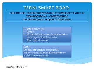 TERNI SMART ROAD
Ing. Marco Salvatori
• Citta di New York
• Google
• Alcune città italiane hanno adottato APP
per le segnalazioni delle buche
• Altre città nel mondo
Costi?
1/10 delle attrezzature professionali.
Ma comunque abbastanza affidabili per un
analisi a livello comunale.
 
