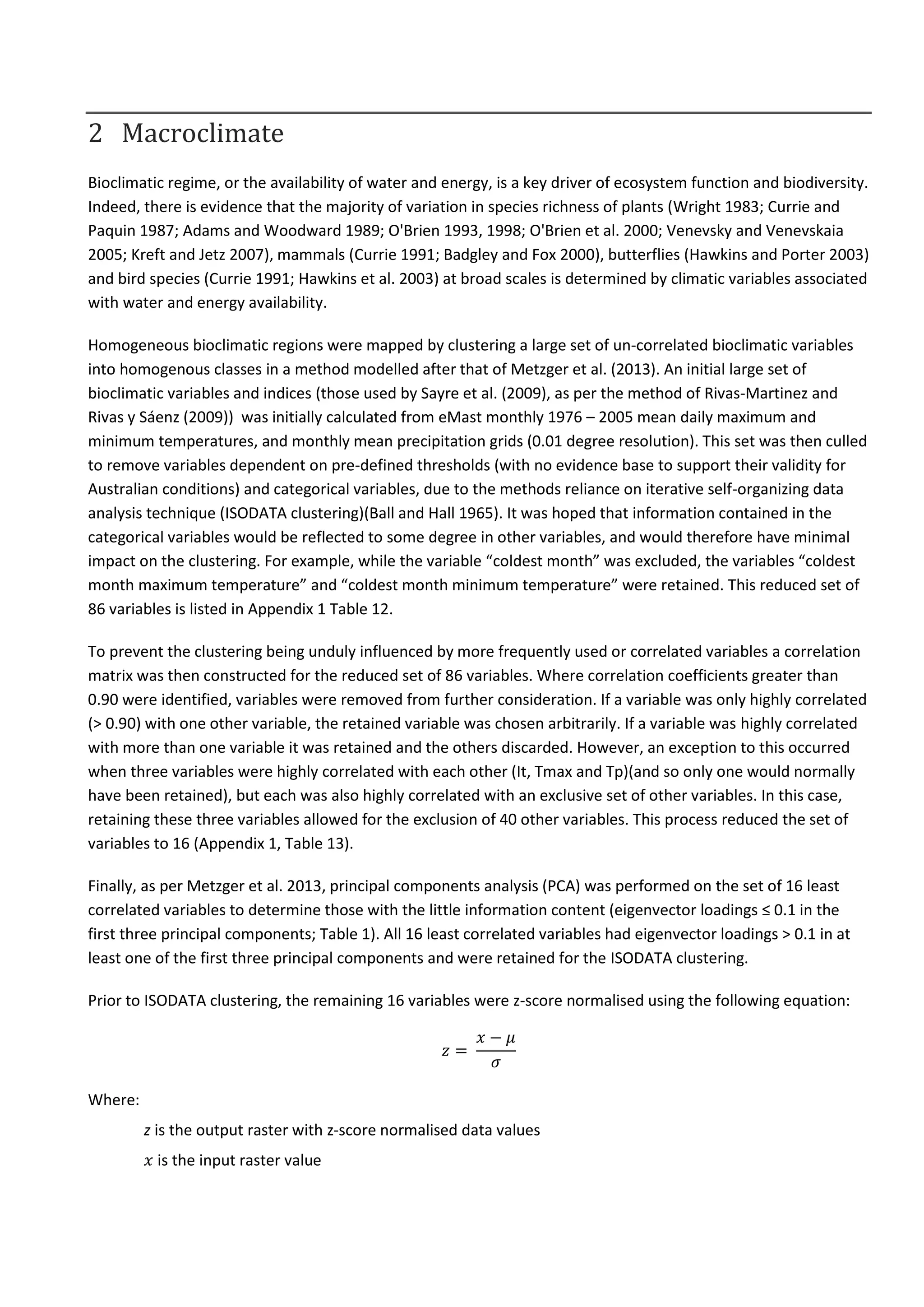 2 Macroclimate
Bioclimatic regime, or the availability of water and energy, is a key driver of ecosystem function and biodiversity.
Indeed, there is evidence that the majority of variation in species richness of plants (Wright 1983; Currie and
Paquin 1987; Adams and Woodward 1989; O'Brien 1993, 1998; O'Brien et al. 2000; Venevsky and Venevskaia
2005; Kreft and Jetz 2007), mammals (Currie 1991; Badgley and Fox 2000), butterflies (Hawkins and Porter 2003)
and bird species (Currie 1991; Hawkins et al. 2003) at broad scales is determined by climatic variables associated
with water and energy availability.
Homogeneous bioclimatic regions were mapped by clustering a large set of un-correlated bioclimatic variables
into homogenous classes in a method modelled after that of Metzger et al. (2013). An initial large set of
bioclimatic variables and indices (those used by Sayre et al. (2009), as per the method of Rivas-Martinez and
Rivas y Sáenz (2009)) was initially calculated from eMast monthly 1976 – 2005 mean daily maximum and
minimum temperatures, and monthly mean precipitation grids (0.01 degree resolution). This set was then culled
to remove variables dependent on pre-defined thresholds (with no evidence base to support their validity for
Australian conditions) and categorical variables, due to the methods reliance on iterative self-organizing data
analysis technique (ISODATA clustering)(Ball and Hall 1965). It was hoped that information contained in the
categorical variables would be reflected to some degree in other variables, and would therefore have minimal
impact on the clustering. For example, while the variable “coldest month” was excluded, the variables “coldest
month maximum temperature” and “coldest month minimum temperature” were retained. This reduced set of
86 variables is listed in Appendix 1 Table 12.
To prevent the clustering being unduly influenced by more frequently used or correlated variables a correlation
matrix was then constructed for the reduced set of 86 variables. Where correlation coefficients greater than
0.90 were identified, variables were removed from further consideration. If a variable was only highly correlated
(> 0.90) with one other variable, the retained variable was chosen arbitrarily. If a variable was highly correlated
with more than one variable it was retained and the others discarded. However, an exception to this occurred
when three variables were highly correlated with each other (It, Tmax and Tp)(and so only one would normally
have been retained), but each was also highly correlated with an exclusive set of other variables. In this case,
retaining these three variables allowed for the exclusion of 40 other variables. This process reduced the set of
variables to 16 (Appendix 1, Table 13).
Finally, as per Metzger et al. 2013, principal components analysis (PCA) was performed on the set of 16 least
correlated variables to determine those with the little information content (eigenvector loadings ≤ 0.1 in the
first three principal components; Table 1). All 16 least correlated variables had eigenvector loadings > 0.1 in at
least one of the first three principal components and were retained for the ISODATA clustering.
Prior to ISODATA clustering, the remaining 16 variables were z-score normalised using the following equation:
𝑧 =
𝑥 − 𝜇
𝜎
Where:
z is the output raster with z-score normalised data values
𝑥 is the input raster value
 
