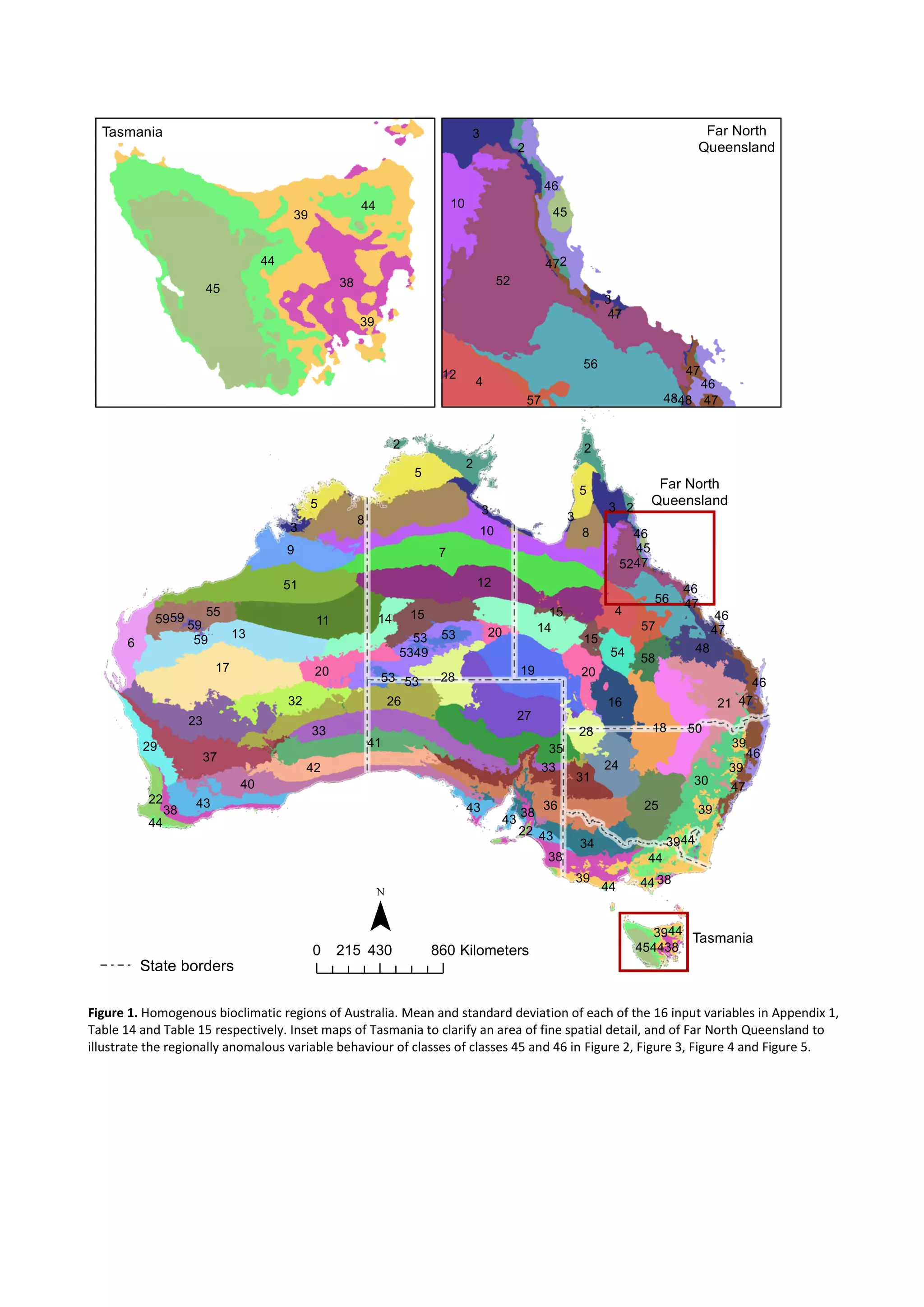 Figure 1. Homogenous bioclimatic regions of Australia. Mean and standard deviation of each of the 16 input variables in Appendix 1,
Table 14 and Table 15 respectively. Inset maps of Tasmania to clarify an area of fine spatial detail, and of Far North Queensland to
illustrate the regionally anomalous variable behaviour of classes of classes 45 and 46 in Figure 2, Figure 3, Figure 4 and Figure 5.
1
7
8
12
17
9
5
10
51
11
13
19
27
33
23
26
36
30
6
21
37
40
35
18 50
41
14
4
25
31
42
2
34
3
48
32
8
16
24
1555
28
56
43
5
5
20
52
38
2
20
28
54
57
5849
39
14
29
3
47
22
38
3
46
45
47
15
44
53
39
43
20
53
39
2
44
39
2
43
38
46
33 39
38
15
39
43
44
47
46
3
59
46
53
38
53
44
44
45
47
47
22
44
46
44
53
59
59
59
1
45
39
44
38
44
39
1
52
56
4
3
10
45
46
46
2
57
47
3
47
2
4748
47
12
48
0 430 860215 Kilometers
Tasmania
Far North
Queensland
¯
State borders
Tasmania Far North
Queensland
 