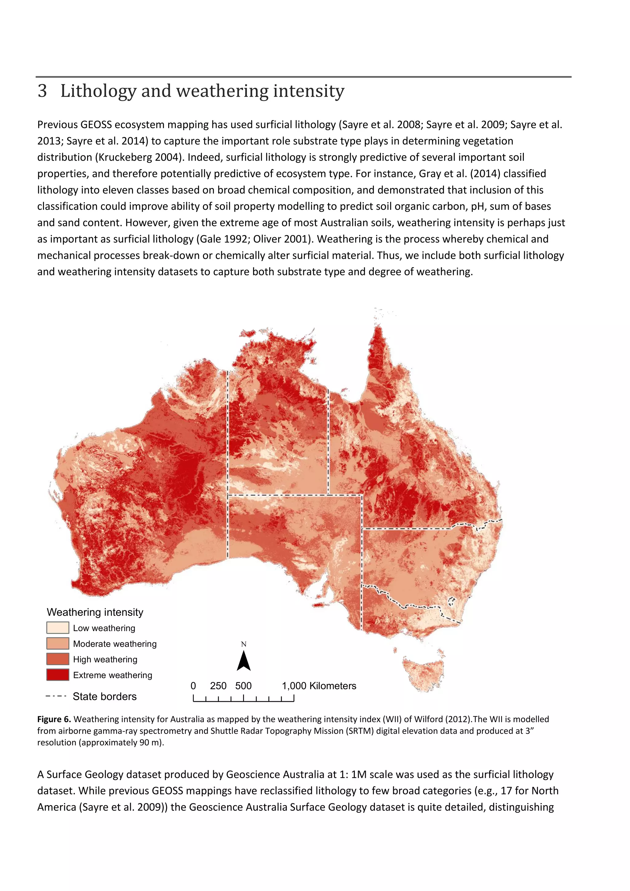 3 Lithology and weathering intensity
Previous GEOSS ecosystem mapping has used surficial lithology (Sayre et al. 2008; Sayre et al. 2009; Sayre et al.
2013; Sayre et al. 2014) to capture the important role substrate type plays in determining vegetation
distribution (Kruckeberg 2004). Indeed, surficial lithology is strongly predictive of several important soil
properties, and therefore potentially predictive of ecosystem type. For instance, Gray et al. (2014) classified
lithology into eleven classes based on broad chemical composition, and demonstrated that inclusion of this
classification could improve ability of soil property modelling to predict soil organic carbon, pH, sum of bases
and sand content. However, given the extreme age of most Australian soils, weathering intensity is perhaps just
as important as surficial lithology (Gale 1992; Oliver 2001). Weathering is the process whereby chemical and
mechanical processes break-down or chemically alter surficial material. Thus, we include both surficial lithology
and weathering intensity datasets to capture both substrate type and degree of weathering.
Figure 6. Weathering intensity for Australia as mapped by the weathering intensity index (WII) of Wilford (2012).The WII is modelled
from airborne gamma-ray spectrometry and Shuttle Radar Topography Mission (SRTM) digital elevation data and produced at 3”
resolution (approximately 90 m).
A Surface Geology dataset produced by Geoscience Australia at 1: 1M scale was used as the surficial lithology
dataset. While previous GEOSS mappings have reclassified lithology to few broad categories (e.g., 17 for North
America (Sayre et al. 2009)) the Geoscience Australia Surface Geology dataset is quite detailed, distinguishing
Weathering intensity
Low weathering
Moderate weathering
High weathering
Extreme weathering
0 500 1,000250 Kilometers
¯
State borders
 