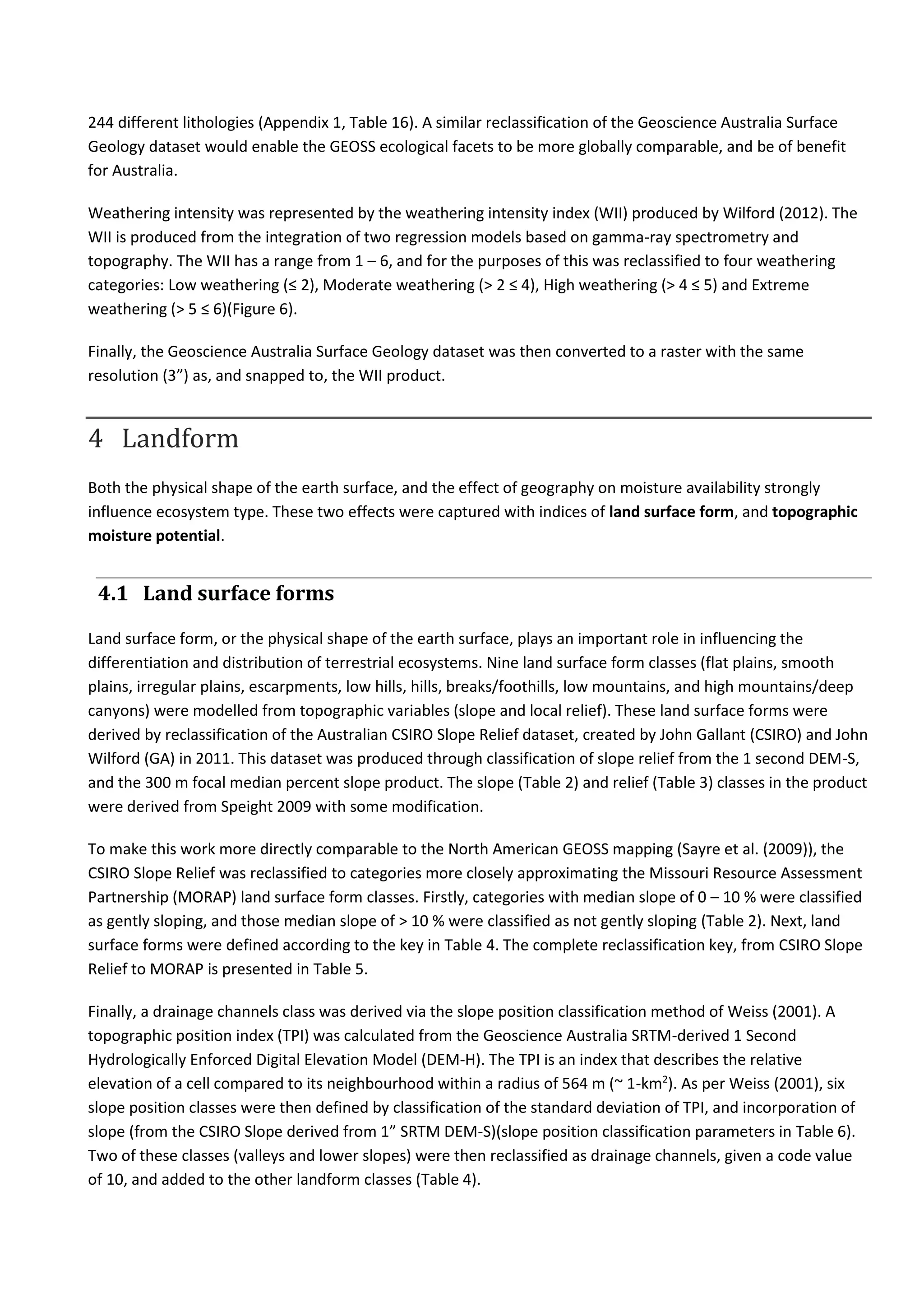 244 different lithologies (Appendix 1, Table 16). A similar reclassification of the Geoscience Australia Surface
Geology dataset would enable the GEOSS ecological facets to be more globally comparable, and be of benefit
for Australia.
Weathering intensity was represented by the weathering intensity index (WII) produced by Wilford (2012). The
WII is produced from the integration of two regression models based on gamma-ray spectrometry and
topography. The WII has a range from 1 – 6, and for the purposes of this was reclassified to four weathering
categories: Low weathering (≤ 2), Moderate weathering (> 2 ≤ 4), High weathering (> 4 ≤ 5) and Extreme
weathering (> 5 ≤ 6)(Figure 6).
Finally, the Geoscience Australia Surface Geology dataset was then converted to a raster with the same
resolution (3”) as, and snapped to, the WII product.
4 Landform
Both the physical shape of the earth surface, and the effect of geography on moisture availability strongly
influence ecosystem type. These two effects were captured with indices of land surface form, and topographic
moisture potential.
4.1 Land surface forms
Land surface form, or the physical shape of the earth surface, plays an important role in influencing the
differentiation and distribution of terrestrial ecosystems. Nine land surface form classes (flat plains, smooth
plains, irregular plains, escarpments, low hills, hills, breaks/foothills, low mountains, and high mountains/deep
canyons) were modelled from topographic variables (slope and local relief). These land surface forms were
derived by reclassification of the Australian CSIRO Slope Relief dataset, created by John Gallant (CSIRO) and John
Wilford (GA) in 2011. This dataset was produced through classification of slope relief from the 1 second DEM-S,
and the 300 m focal median percent slope product. The slope (Table 2) and relief (Table 3) classes in the product
were derived from Speight 2009 with some modification.
To make this work more directly comparable to the North American GEOSS mapping (Sayre et al. (2009)), the
CSIRO Slope Relief was reclassified to categories more closely approximating the Missouri Resource Assessment
Partnership (MORAP) land surface form classes. Firstly, categories with median slope of 0 – 10 % were classified
as gently sloping, and those median slope of > 10 % were classified as not gently sloping (Table 2). Next, land
surface forms were defined according to the key in Table 4. The complete reclassification key, from CSIRO Slope
Relief to MORAP is presented in Table 5.
Finally, a drainage channels class was derived via the slope position classification method of Weiss (2001). A
topographic position index (TPI) was calculated from the Geoscience Australia SRTM-derived 1 Second
Hydrologically Enforced Digital Elevation Model (DEM-H). The TPI is an index that describes the relative
elevation of a cell compared to its neighbourhood within a radius of 564 m (~ 1-km2
). As per Weiss (2001), six
slope position classes were then defined by classification of the standard deviation of TPI, and incorporation of
slope (from the CSIRO Slope derived from 1” SRTM DEM-S)(slope position classification parameters in Table 6).
Two of these classes (valleys and lower slopes) were then reclassified as drainage channels, given a code value
of 10, and added to the other landform classes (Table 4).
 