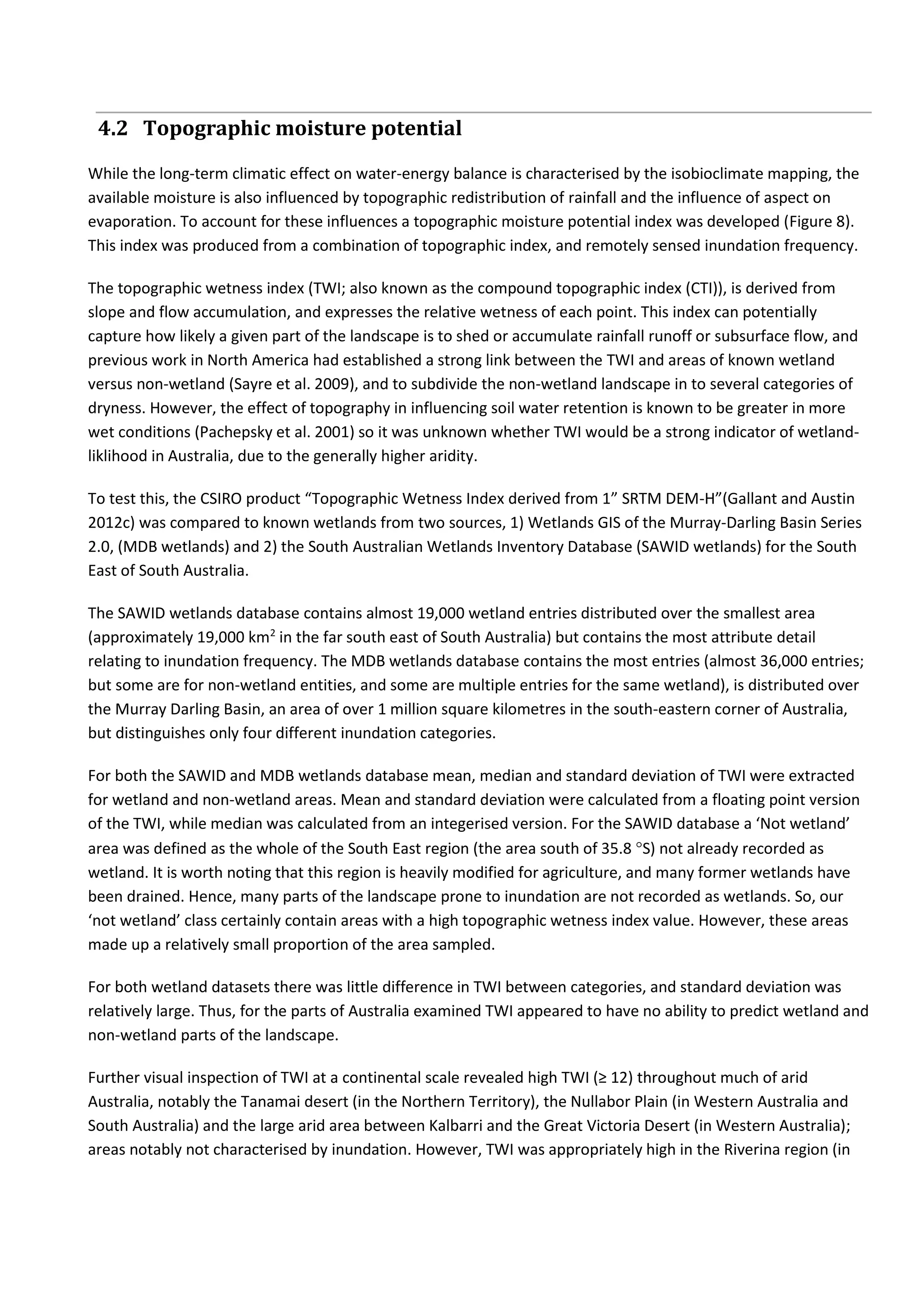 4.2 Topographic moisture potential
While the long-term climatic effect on water-energy balance is characterised by the isobioclimate mapping, the
available moisture is also influenced by topographic redistribution of rainfall and the influence of aspect on
evaporation. To account for these influences a topographic moisture potential index was developed (Figure 8).
This index was produced from a combination of topographic index, and remotely sensed inundation frequency.
The topographic wetness index (TWI; also known as the compound topographic index (CTI)), is derived from
slope and flow accumulation, and expresses the relative wetness of each point. This index can potentially
capture how likely a given part of the landscape is to shed or accumulate rainfall runoff or subsurface flow, and
previous work in North America had established a strong link between the TWI and areas of known wetland
versus non-wetland (Sayre et al. 2009), and to subdivide the non-wetland landscape in to several categories of
dryness. However, the effect of topography in influencing soil water retention is known to be greater in more
wet conditions (Pachepsky et al. 2001) so it was unknown whether TWI would be a strong indicator of wetland-
liklihood in Australia, due to the generally higher aridity.
To test this, the CSIRO product “Topographic Wetness Index derived from 1” SRTM DEM-H”(Gallant and Austin
2012c) was compared to known wetlands from two sources, 1) Wetlands GIS of the Murray-Darling Basin Series
2.0, (MDB wetlands) and 2) the South Australian Wetlands Inventory Database (SAWID wetlands) for the South
East of South Australia.
The SAWID wetlands database contains almost 19,000 wetland entries distributed over the smallest area
(approximately 19,000 km2
in the far south east of South Australia) but contains the most attribute detail
relating to inundation frequency. The MDB wetlands database contains the most entries (almost 36,000 entries;
but some are for non-wetland entities, and some are multiple entries for the same wetland), is distributed over
the Murray Darling Basin, an area of over 1 million square kilometres in the south-eastern corner of Australia,
but distinguishes only four different inundation categories.
For both the SAWID and MDB wetlands database mean, median and standard deviation of TWI were extracted
for wetland and non-wetland areas. Mean and standard deviation were calculated from a floating point version
of the TWI, while median was calculated from an integerised version. For the SAWID database a ‘Not wetland’
area was defined as the whole of the South East region (the area south of 35.8 S) not already recorded as
wetland. It is worth noting that this region is heavily modified for agriculture, and many former wetlands have
been drained. Hence, many parts of the landscape prone to inundation are not recorded as wetlands. So, our
‘not wetland’ class certainly contain areas with a high topographic wetness index value. However, these areas
made up a relatively small proportion of the area sampled.
For both wetland datasets there was little difference in TWI between categories, and standard deviation was
relatively large. Thus, for the parts of Australia examined TWI appeared to have no ability to predict wetland and
non-wetland parts of the landscape.
Further visual inspection of TWI at a continental scale revealed high TWI (≥ 12) throughout much of arid
Australia, notably the Tanamai desert (in the Northern Territory), the Nullabor Plain (in Western Australia and
South Australia) and the large arid area between Kalbarri and the Great Victoria Desert (in Western Australia);
areas notably not characterised by inundation. However, TWI was appropriately high in the Riverina region (in
 