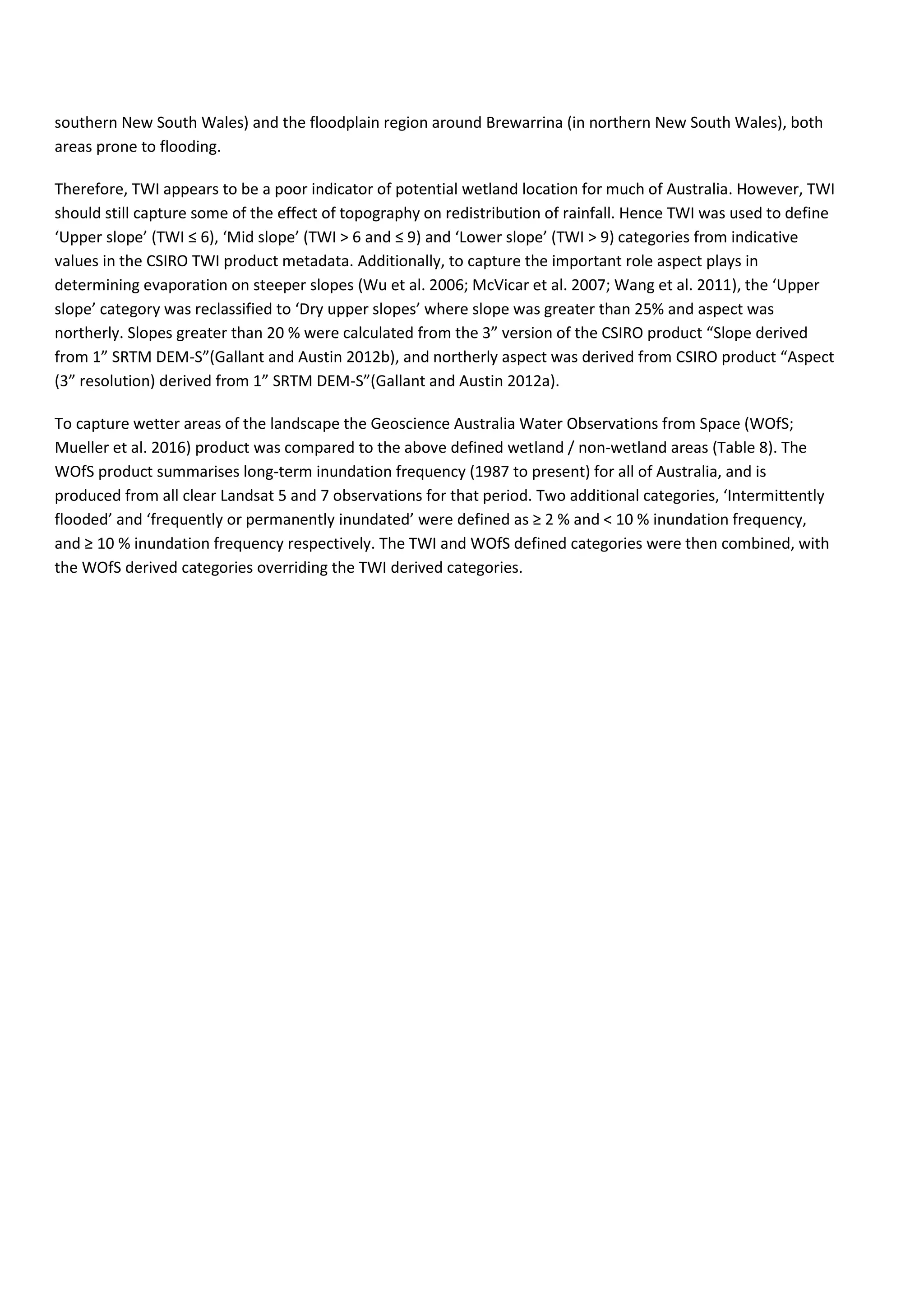 southern New South Wales) and the floodplain region around Brewarrina (in northern New South Wales), both
areas prone to flooding.
Therefore, TWI appears to be a poor indicator of potential wetland location for much of Australia. However, TWI
should still capture some of the effect of topography on redistribution of rainfall. Hence TWI was used to define
‘Upper slope’ (TWI ≤ 6), ‘Mid slope’ (TWI ˃ 6 and ≤ 9) and ‘Lower slope’ (TWI > 9) categories from indicative
values in the CSIRO TWI product metadata. Additionally, to capture the important role aspect plays in
determining evaporation on steeper slopes (Wu et al. 2006; McVicar et al. 2007; Wang et al. 2011), the ‘Upper
slope’ category was reclassified to ‘Dry upper slopes’ where slope was greater than 25% and aspect was
northerly. Slopes greater than 20 % were calculated from the 3” version of the CSIRO product “Slope derived
from 1” SRTM DEM-S”(Gallant and Austin 2012b), and northerly aspect was derived from CSIRO product “Aspect
(3” resolution) derived from 1” SRTM DEM-S”(Gallant and Austin 2012a).
To capture wetter areas of the landscape the Geoscience Australia Water Observations from Space (WOfS;
Mueller et al. 2016) product was compared to the above defined wetland / non-wetland areas (Table 8). The
WOfS product summarises long-term inundation frequency (1987 to present) for all of Australia, and is
produced from all clear Landsat 5 and 7 observations for that period. Two additional categories, ‘Intermittently
flooded’ and ‘frequently or permanently inundated’ were defined as ≥ 2 % and < 10 % inundation frequency,
and ≥ 10 % inundation frequency respectively. The TWI and WOfS defined categories were then combined, with
the WOfS derived categories overriding the TWI derived categories.
 
