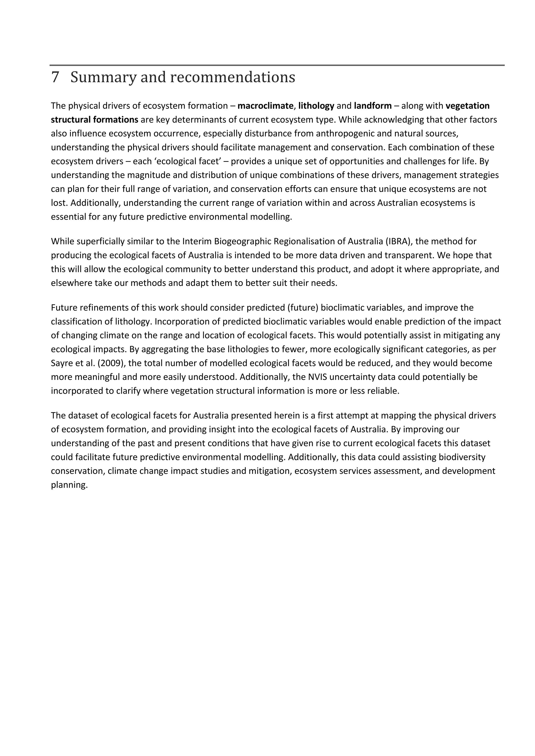 7 Summary and recommendations
The physical drivers of ecosystem formation – macroclimate, lithology and landform – along with vegetation
structural formations are key determinants of current ecosystem type. While acknowledging that other factors
also influence ecosystem occurrence, especially disturbance from anthropogenic and natural sources,
understanding the physical drivers should facilitate management and conservation. Each combination of these
ecosystem drivers – each ‘ecological facet’ – provides a unique set of opportunities and challenges for life. By
understanding the magnitude and distribution of unique combinations of these drivers, management strategies
can plan for their full range of variation, and conservation efforts can ensure that unique ecosystems are not
lost. Additionally, understanding the current range of variation within and across Australian ecosystems is
essential for any future predictive environmental modelling.
While superficially similar to the Interim Biogeographic Regionalisation of Australia (IBRA), the method for
producing the ecological facets of Australia is intended to be more data driven and transparent. We hope that
this will allow the ecological community to better understand this product, and adopt it where appropriate, and
elsewhere take our methods and adapt them to better suit their needs.
Future refinements of this work should consider predicted (future) bioclimatic variables, and improve the
classification of lithology. Incorporation of predicted bioclimatic variables would enable prediction of the impact
of changing climate on the range and location of ecological facets. This would potentially assist in mitigating any
ecological impacts. By aggregating the base lithologies to fewer, more ecologically significant categories, as per
Sayre et al. (2009), the total number of modelled ecological facets would be reduced, and they would become
more meaningful and more easily understood. Additionally, the NVIS uncertainty data could potentially be
incorporated to clarify where vegetation structural information is more or less reliable.
The dataset of ecological facets for Australia presented herein is a first attempt at mapping the physical drivers
of ecosystem formation, and providing insight into the ecological facets of Australia. By improving our
understanding of the past and present conditions that have given rise to current ecological facets this dataset
could facilitate future predictive environmental modelling. Additionally, this data could assisting biodiversity
conservation, climate change impact studies and mitigation, ecosystem services assessment, and development
planning.
 