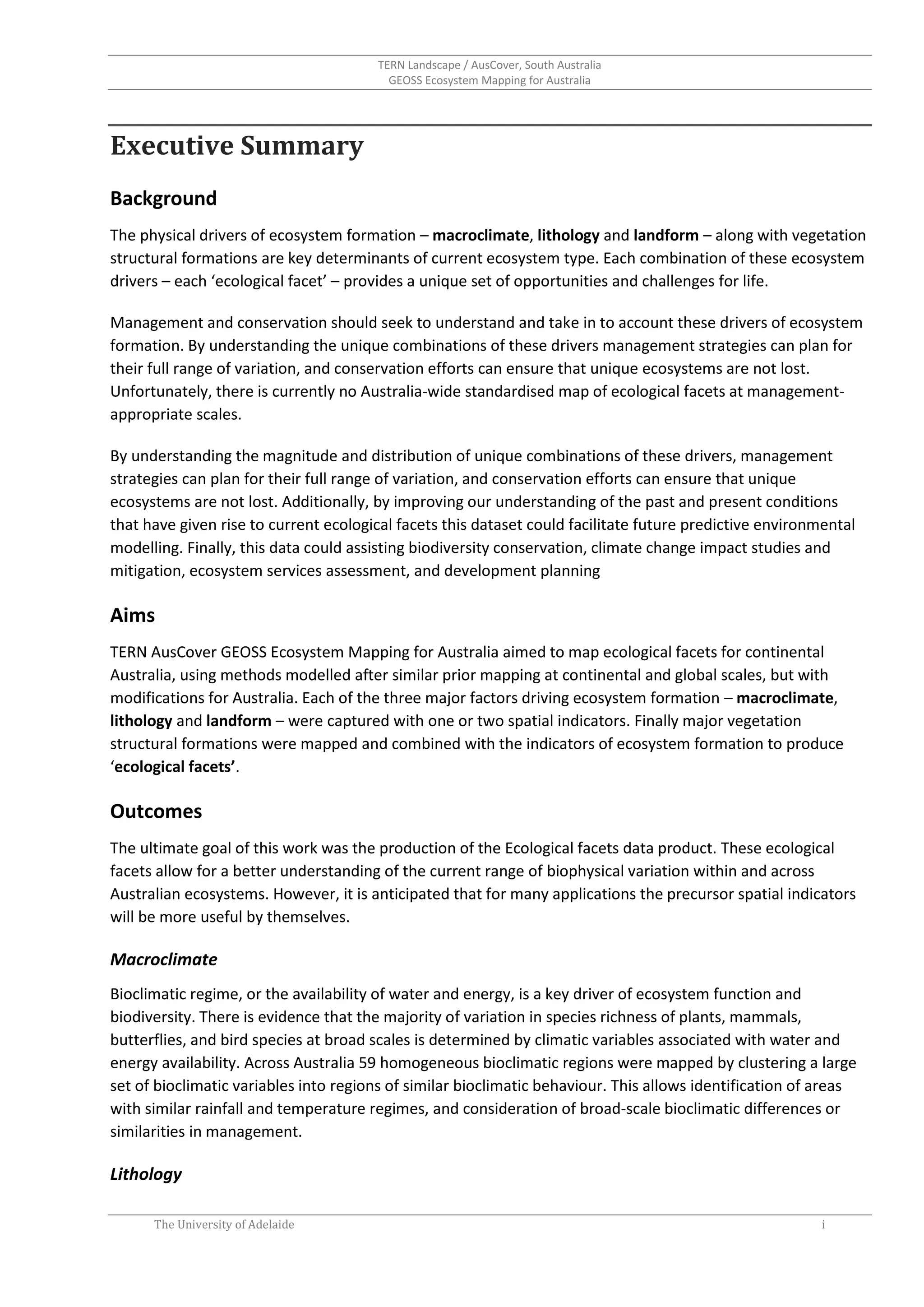 TERN Landscape / AusCover, South Australia
GEOSS Ecosystem Mapping for Australia
The University of Adelaide i
Executive Summary
Background
The physical drivers of ecosystem formation – macroclimate, lithology and landform – along with vegetation
structural formations are key determinants of current ecosystem type. Each combination of these ecosystem
drivers – each ‘ecological facet’ – provides a unique set of opportunities and challenges for life.
Management and conservation should seek to understand and take in to account these drivers of ecosystem
formation. By understanding the unique combinations of these drivers management strategies can plan for
their full range of variation, and conservation efforts can ensure that unique ecosystems are not lost.
Unfortunately, there is currently no Australia-wide standardised map of ecological facets at management-
appropriate scales.
By understanding the magnitude and distribution of unique combinations of these drivers, management
strategies can plan for their full range of variation, and conservation efforts can ensure that unique
ecosystems are not lost. Additionally, by improving our understanding of the past and present conditions
that have given rise to current ecological facets this dataset could facilitate future predictive environmental
modelling. Finally, this data could assisting biodiversity conservation, climate change impact studies and
mitigation, ecosystem services assessment, and development planning
Aims
TERN AusCover GEOSS Ecosystem Mapping for Australia aimed to map ecological facets for continental
Australia, using methods modelled after similar prior mapping at continental and global scales, but with
modifications for Australia. Each of the three major factors driving ecosystem formation – macroclimate,
lithology and landform – were captured with one or two spatial indicators. Finally major vegetation
structural formations were mapped and combined with the indicators of ecosystem formation to produce
‘ecological facets’.
Outcomes
The ultimate goal of this work was the production of the Ecological facets data product. These ecological
facets allow for a better understanding of the current range of biophysical variation within and across
Australian ecosystems. However, it is anticipated that for many applications the precursor spatial indicators
will be more useful by themselves.
Macroclimate
Bioclimatic regime, or the availability of water and energy, is a key driver of ecosystem function and
biodiversity. There is evidence that the majority of variation in species richness of plants, mammals,
butterflies, and bird species at broad scales is determined by climatic variables associated with water and
energy availability. Across Australia 59 homogeneous bioclimatic regions were mapped by clustering a large
set of bioclimatic variables into regions of similar bioclimatic behaviour. This allows identification of areas
with similar rainfall and temperature regimes, and consideration of broad-scale bioclimatic differences or
similarities in management.
Lithology
 