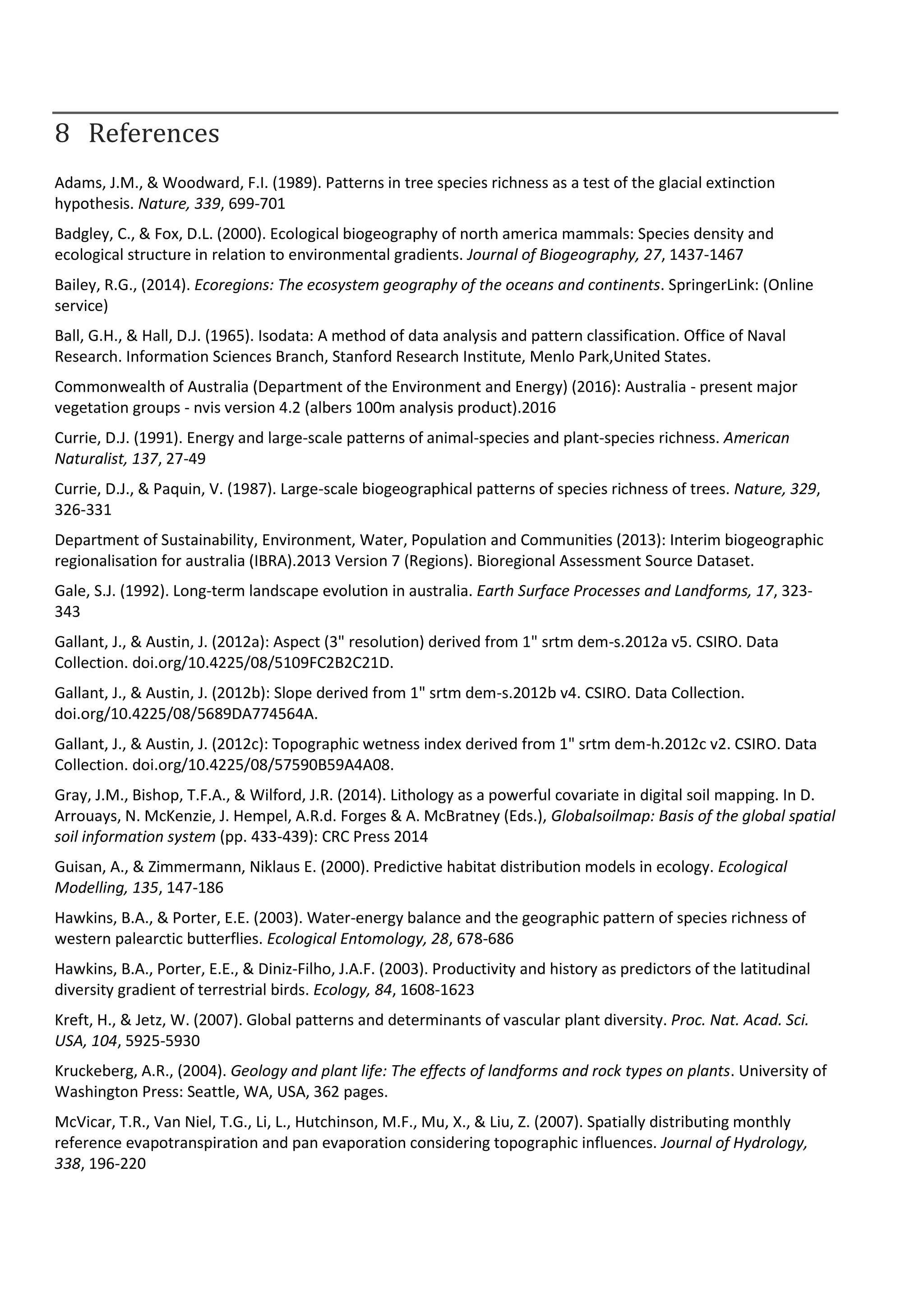 8 References
Adams, J.M., & Woodward, F.I. (1989). Patterns in tree species richness as a test of the glacial extinction
hypothesis. Nature, 339, 699-701
Badgley, C., & Fox, D.L. (2000). Ecological biogeography of north america mammals: Species density and
ecological structure in relation to environmental gradients. Journal of Biogeography, 27, 1437-1467
Bailey, R.G., (2014). Ecoregions: The ecosystem geography of the oceans and continents. SpringerLink: (Online
service)
Ball, G.H., & Hall, D.J. (1965). Isodata: A method of data analysis and pattern classification. Office of Naval
Research. Information Sciences Branch, Stanford Research Institute, Menlo Park,United States.
Commonwealth of Australia (Department of the Environment and Energy) (2016): Australia - present major
vegetation groups - nvis version 4.2 (albers 100m analysis product).2016
Currie, D.J. (1991). Energy and large-scale patterns of animal-species and plant-species richness. American
Naturalist, 137, 27-49
Currie, D.J., & Paquin, V. (1987). Large-scale biogeographical patterns of species richness of trees. Nature, 329,
326-331
Department of Sustainability, Environment, Water, Population and Communities (2013): Interim biogeographic
regionalisation for australia (IBRA).2013 Version 7 (Regions). Bioregional Assessment Source Dataset.
Gale, S.J. (1992). Long-term landscape evolution in australia. Earth Surface Processes and Landforms, 17, 323-
343
Gallant, J., & Austin, J. (2012a): Aspect (3" resolution) derived from 1" srtm dem-s.2012a v5. CSIRO. Data
Collection. doi.org/10.4225/08/5109FC2B2C21D.
Gallant, J., & Austin, J. (2012b): Slope derived from 1" srtm dem-s.2012b v4. CSIRO. Data Collection.
doi.org/10.4225/08/5689DA774564A.
Gallant, J., & Austin, J. (2012c): Topographic wetness index derived from 1" srtm dem-h.2012c v2. CSIRO. Data
Collection. doi.org/10.4225/08/57590B59A4A08.
Gray, J.M., Bishop, T.F.A., & Wilford, J.R. (2014). Lithology as a powerful covariate in digital soil mapping. In D.
Arrouays, N. McKenzie, J. Hempel, A.R.d. Forges & A. McBratney (Eds.), Globalsoilmap: Basis of the global spatial
soil information system (pp. 433-439): CRC Press 2014
Guisan, A., & Zimmermann, Niklaus E. (2000). Predictive habitat distribution models in ecology. Ecological
Modelling, 135, 147-186
Hawkins, B.A., & Porter, E.E. (2003). Water-energy balance and the geographic pattern of species richness of
western palearctic butterflies. Ecological Entomology, 28, 678-686
Hawkins, B.A., Porter, E.E., & Diniz-Filho, J.A.F. (2003). Productivity and history as predictors of the latitudinal
diversity gradient of terrestrial birds. Ecology, 84, 1608-1623
Kreft, H., & Jetz, W. (2007). Global patterns and determinants of vascular plant diversity. Proc. Nat. Acad. Sci.
USA, 104, 5925-5930
Kruckeberg, A.R., (2004). Geology and plant life: The effects of landforms and rock types on plants. University of
Washington Press: Seattle, WA, USA, 362 pages.
McVicar, T.R., Van Niel, T.G., Li, L., Hutchinson, M.F., Mu, X., & Liu, Z. (2007). Spatially distributing monthly
reference evapotranspiration and pan evaporation considering topographic influences. Journal of Hydrology,
338, 196-220
 