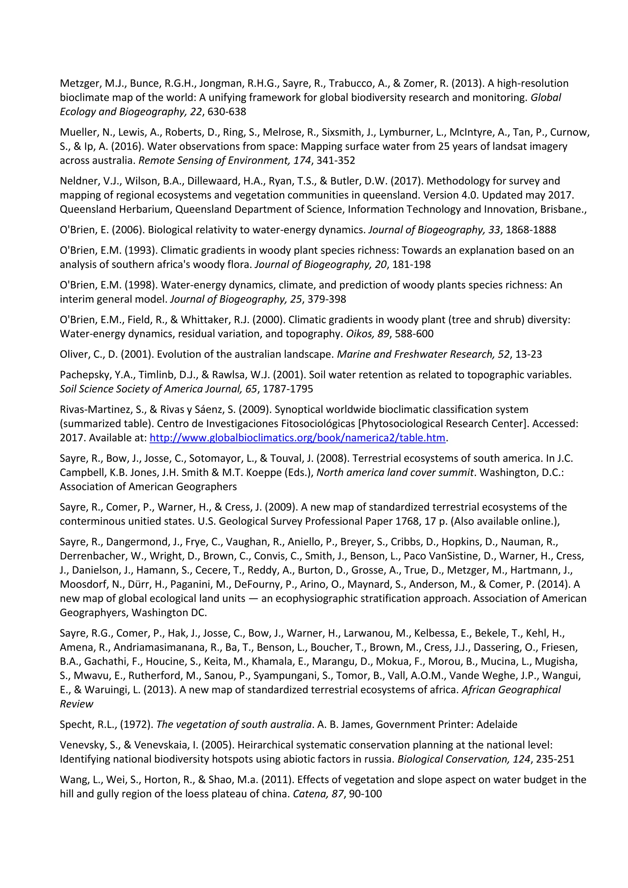 Metzger, M.J., Bunce, R.G.H., Jongman, R.H.G., Sayre, R., Trabucco, A., & Zomer, R. (2013). A high-resolution
bioclimate map of the world: A unifying framework for global biodiversity research and monitoring. Global
Ecology and Biogeography, 22, 630-638
Mueller, N., Lewis, A., Roberts, D., Ring, S., Melrose, R., Sixsmith, J., Lymburner, L., McIntyre, A., Tan, P., Curnow,
S., & Ip, A. (2016). Water observations from space: Mapping surface water from 25 years of landsat imagery
across australia. Remote Sensing of Environment, 174, 341-352
Neldner, V.J., Wilson, B.A., Dillewaard, H.A., Ryan, T.S., & Butler, D.W. (2017). Methodology for survey and
mapping of regional ecosystems and vegetation communities in queensland. Version 4.0. Updated may 2017.
Queensland Herbarium, Queensland Department of Science, Information Technology and Innovation, Brisbane.,
O'Brien, E. (2006). Biological relativity to water-energy dynamics. Journal of Biogeography, 33, 1868-1888
O'Brien, E.M. (1993). Climatic gradients in woody plant species richness: Towards an explanation based on an
analysis of southern africa's woody flora. Journal of Biogeography, 20, 181-198
O'Brien, E.M. (1998). Water-energy dynamics, climate, and prediction of woody plants species richness: An
interim general model. Journal of Biogeography, 25, 379-398
O'Brien, E.M., Field, R., & Whittaker, R.J. (2000). Climatic gradients in woody plant (tree and shrub) diversity:
Water-energy dynamics, residual variation, and topography. Oikos, 89, 588-600
Oliver, C., D. (2001). Evolution of the australian landscape. Marine and Freshwater Research, 52, 13-23
Pachepsky, Y.A., Timlinb, D.J., & Rawlsa, W.J. (2001). Soil water retention as related to topographic variables.
Soil Science Society of America Journal, 65, 1787-1795
Rivas-Martinez, S., & Rivas y Sáenz, S. (2009). Synoptical worldwide bioclimatic classification system
(summarized table). Centro de Investigaciones Fitosociológicas [Phytosociological Research Center]. Accessed:
2017. Available at: http://www.globalbioclimatics.org/book/namerica2/table.htm.
Sayre, R., Bow, J., Josse, C., Sotomayor, L., & Touval, J. (2008). Terrestrial ecosystems of south america. In J.C.
Campbell, K.B. Jones, J.H. Smith & M.T. Koeppe (Eds.), North america land cover summit. Washington, D.C.:
Association of American Geographers
Sayre, R., Comer, P., Warner, H., & Cress, J. (2009). A new map of standardized terrestrial ecosystems of the
conterminous unitied states. U.S. Geological Survey Professional Paper 1768, 17 p. (Also available online.),
Sayre, R., Dangermond, J., Frye, C., Vaughan, R., Aniello, P., Breyer, S., Cribbs, D., Hopkins, D., Nauman, R.,
Derrenbacher, W., Wright, D., Brown, C., Convis, C., Smith, J., Benson, L., Paco VanSistine, D., Warner, H., Cress,
J., Danielson, J., Hamann, S., Cecere, T., Reddy, A., Burton, D., Grosse, A., True, D., Metzger, M., Hartmann, J.,
Moosdorf, N., Dürr, H., Paganini, M., DeFourny, P., Arino, O., Maynard, S., Anderson, M., & Comer, P. (2014). A
new map of global ecological land units — an ecophysiographic stratification approach. Association of American
Geographyers, Washington DC.
Sayre, R.G., Comer, P., Hak, J., Josse, C., Bow, J., Warner, H., Larwanou, M., Kelbessa, E., Bekele, T., Kehl, H.,
Amena, R., Andriamasimanana, R., Ba, T., Benson, L., Boucher, T., Brown, M., Cress, J.J., Dassering, O., Friesen,
B.A., Gachathi, F., Houcine, S., Keita, M., Khamala, E., Marangu, D., Mokua, F., Morou, B., Mucina, L., Mugisha,
S., Mwavu, E., Rutherford, M., Sanou, P., Syampungani, S., Tomor, B., Vall, A.O.M., Vande Weghe, J.P., Wangui,
E., & Waruingi, L. (2013). A new map of standardized terrestrial ecosystems of africa. African Geographical
Review
Specht, R.L., (1972). The vegetation of south australia. A. B. James, Government Printer: Adelaide
Venevsky, S., & Venevskaia, I. (2005). Heirarchical systematic conservation planning at the national level:
Identifying national biodiversity hotspots using abiotic factors in russia. Biological Conservation, 124, 235-251
Wang, L., Wei, S., Horton, R., & Shao, M.a. (2011). Effects of vegetation and slope aspect on water budget in the
hill and gully region of the loess plateau of china. Catena, 87, 90-100
 